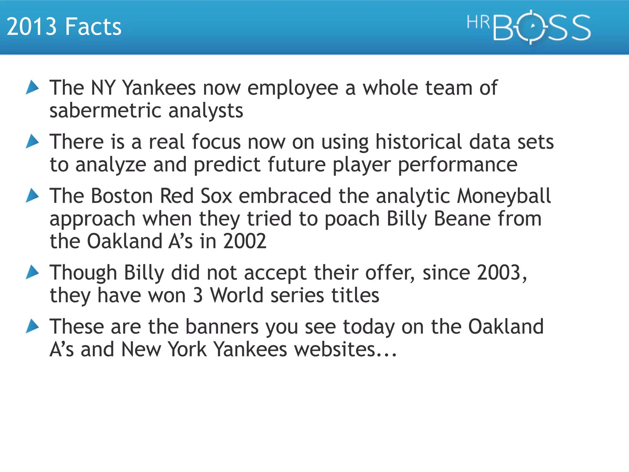 2013 Facts
The NY Yankees now employee a whole team of
sabermetric analysts
There is a real focus now on using historical data sets
to analyze and predict future player performance
The Boston Red Sox embraced the analytic Moneyball
approach when they tried to poach Billy Beane from
the Oakland A’s in 2002
Though Billy did not accept their offer, since 2003,
they have won 3 World series titles
These are the banners you see today on the Oakland
A’s and New York Yankees websites...

 