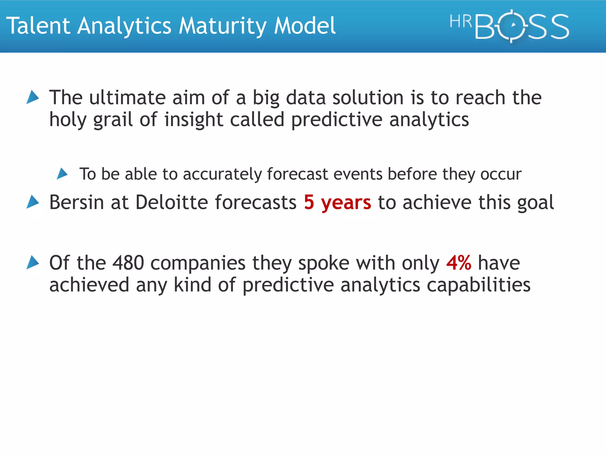 Talent Analytics Maturity Model
The ultimate aim of a big data solution is to reach the
holy grail of insight called predictive analytics
To be able to accurately forecast events before they occur

Bersin at Deloitte forecasts 5 years to achieve this goal

Of the 480 companies they spoke with only 4% have
achieved any kind of predictive analytics capabilities

 