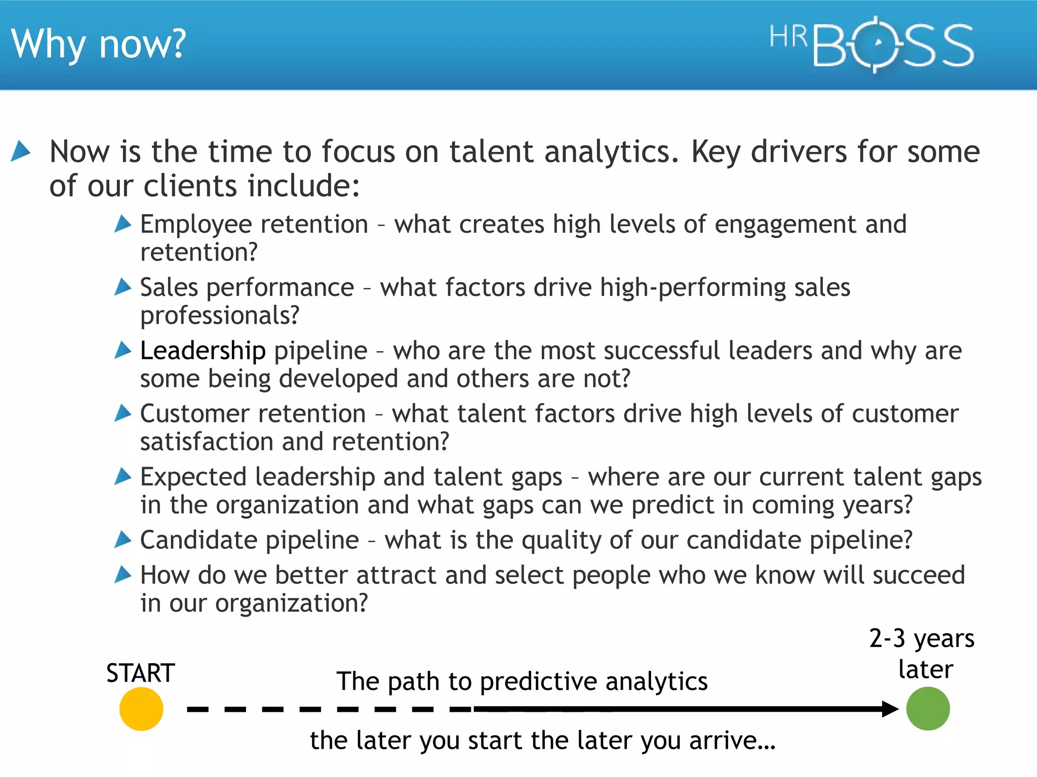 Why now?
Now is the time to focus on talent analytics. Key drivers for some
of our clients include:
Employee retention – what creates high levels of engagement and
retention?
Sales performance – what factors drive high-performing sales
professionals?
Leadership pipeline – who are the most successful leaders and why are
some being developed and others are not?
Customer retention – what talent factors drive high levels of customer
satisfaction and retention?
Expected leadership and talent gaps – where are our current talent gaps
in the organization and what gaps can we predict in coming years?
Candidate pipeline – what is the quality of our candidate pipeline?
How do we better attract and select people who we know will succeed
in our organization?
2-3 years
later
START
The path to predictive analytics
the later you start the later you arrive…

 