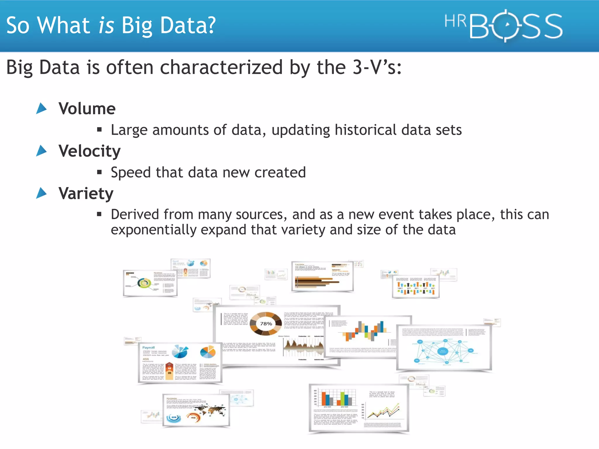 So What is Big Data?
Big Data is often characterized by the 3-V’s:
Volume
 Large amounts of data, updating historical data sets

Velocity
 Speed at which new data is created

Variety
 Derived from many sources, and as a new event takes place, this can
exponentially expand that variety and size of the data

 
