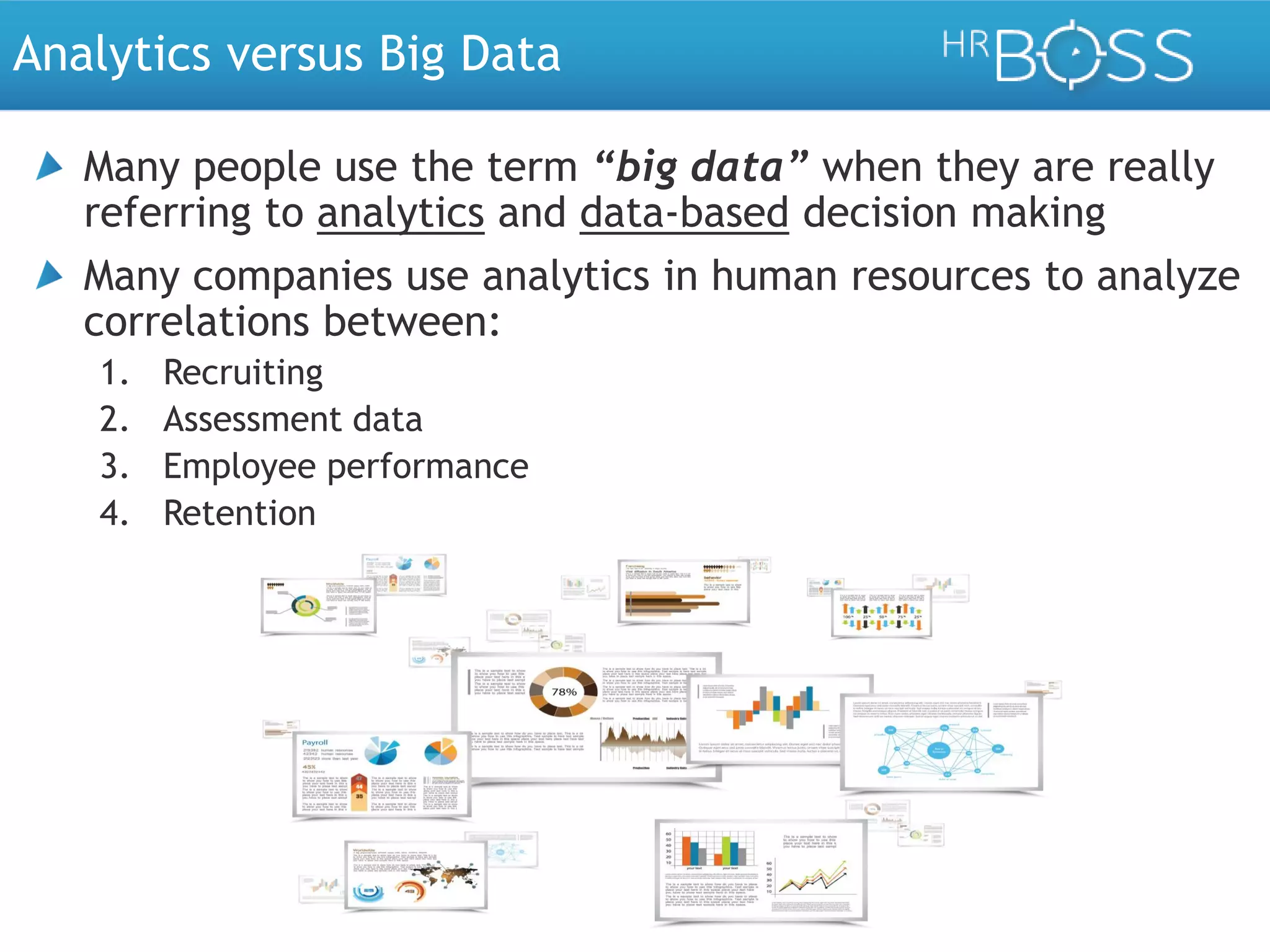 Analytics versus Big Data
Many people use the term “big data” when they are really
referring to analytics and data-based decision making
Many companies use analytics in human resources to analyze
correlations between:
1.
2.
3.
4.

Recruiting
Assessment data
Employee performance
Retention

 