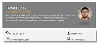 Rohit Dubey
Asst. Professor on Contract
I'm excited to apply for the contractual professor position in the reputed and
nationally renowned department at GSIT Indore. Your Institute has a
reputation for academic excellence that encouraged me to apply.
 