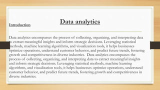 Data analytics
Introduction
Data analytics encompasses the process of collecting, organizing, and interpreting data
to extract meaningful insights and inform strategic decisions. Leveraging statistical
methods, machine learning algorithms, and visualization tools, it helps businesses
optimize operations, understand customer behavior, and predict future trends, fostering
growth and competitiveness in diverse industries. Data analytics encompasses the
process of collecting, organizing, and interpreting data to extract meaningful insights
and inform strategic decisions. Leveraging statistical methods, machine learning
algorithms, and visualization tools, it helps businesses optimize operations, understand
customer behavior, and predict future trends, fostering growth and competitiveness in
diverse industries.
 