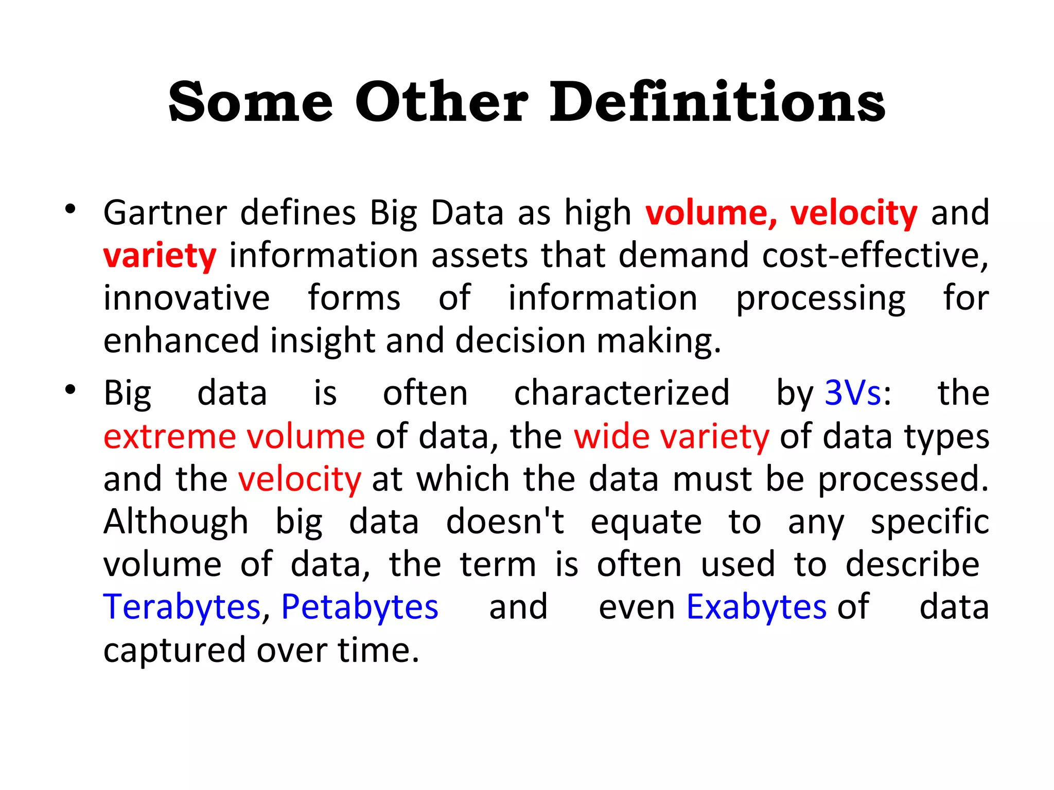 Some Other Definitions
• Gartner defines Big Data as high volume, velocity and
variety information assets that demand cost-effective,
innovative forms of information processing for
enhanced insight and decision making.
• Big data is often characterized by 3Vs: the
extreme volume of data, the wide variety of data types
and the velocity at which the data must be processed.
Although big data doesn't equate to any specific
volume of data, the term is often used to describe
Terabytes, Petabytes and even Exabytes of data
captured over time.
 