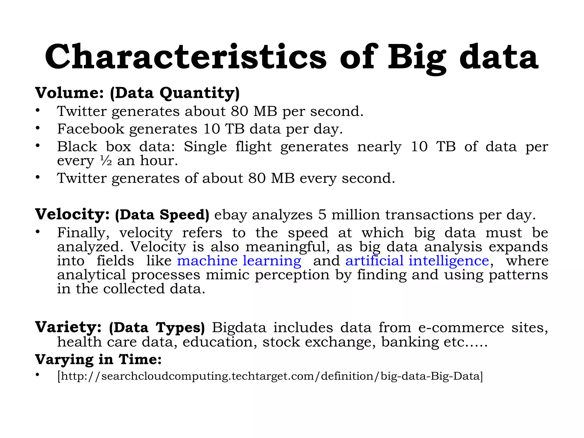 Characteristics of Big data
Volume: (Data Quantity)
• Twitter generates about 80 MB per second.
• Facebook generates 10 TB data per day.
• Black box data: Single flight generates nearly 10 TB of data per
every ½ an hour.
• Twitter generates of about 80 MB every second.
Velocity: (Data Speed) ebay analyzes 5 million transactions per day.
• Finally, velocity refers to the speed at which big data must be
analyzed. Velocity is also meaningful, as big data analysis expands
into fields like machine learning and artificial intelligence, where
analytical processes mimic perception by finding and using patterns
in the collected data.
Variety: (Data Types) Bigdata includes data from e-commerce sites,
health care data, education, stock exchange, banking etc…..
Varying in Time:
• [http://searchcloudcomputing.techtarget.com/definition/big-data-Big-Data]
 