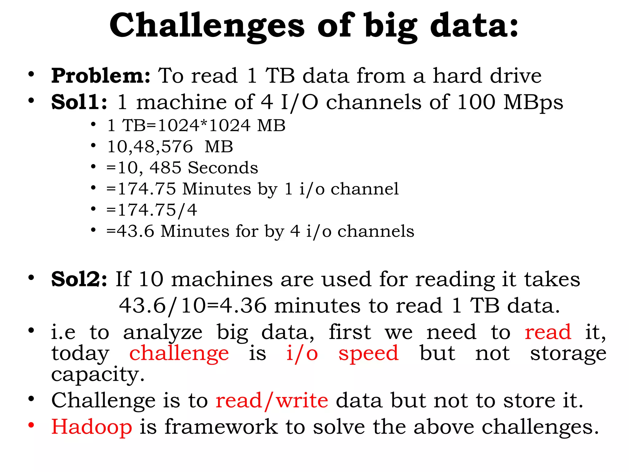Challenges of big data:
• Problem: To read 1 TB data from a hard drive
• Sol1: 1 machine of 4 I/O channels of 100 MBps
• 1 TB=1024*1024 MB
• 10,48,576 MB
• =10, 485 Seconds
• =174.75 Minutes by 1 i/o channel
• =174.75/4
• =43.6 Minutes for by 4 i/o channels
• Sol2: If 10 machines are used for reading it takes
43.6/10=4.36 minutes to read 1 TB data.
• i.e to analyze big data, first we need to read it,
today challenge is i/o speed but not storage
capacity.
• Challenge is to read/write data but not to store it.
• Hadoop is framework to solve the above challenges.
 