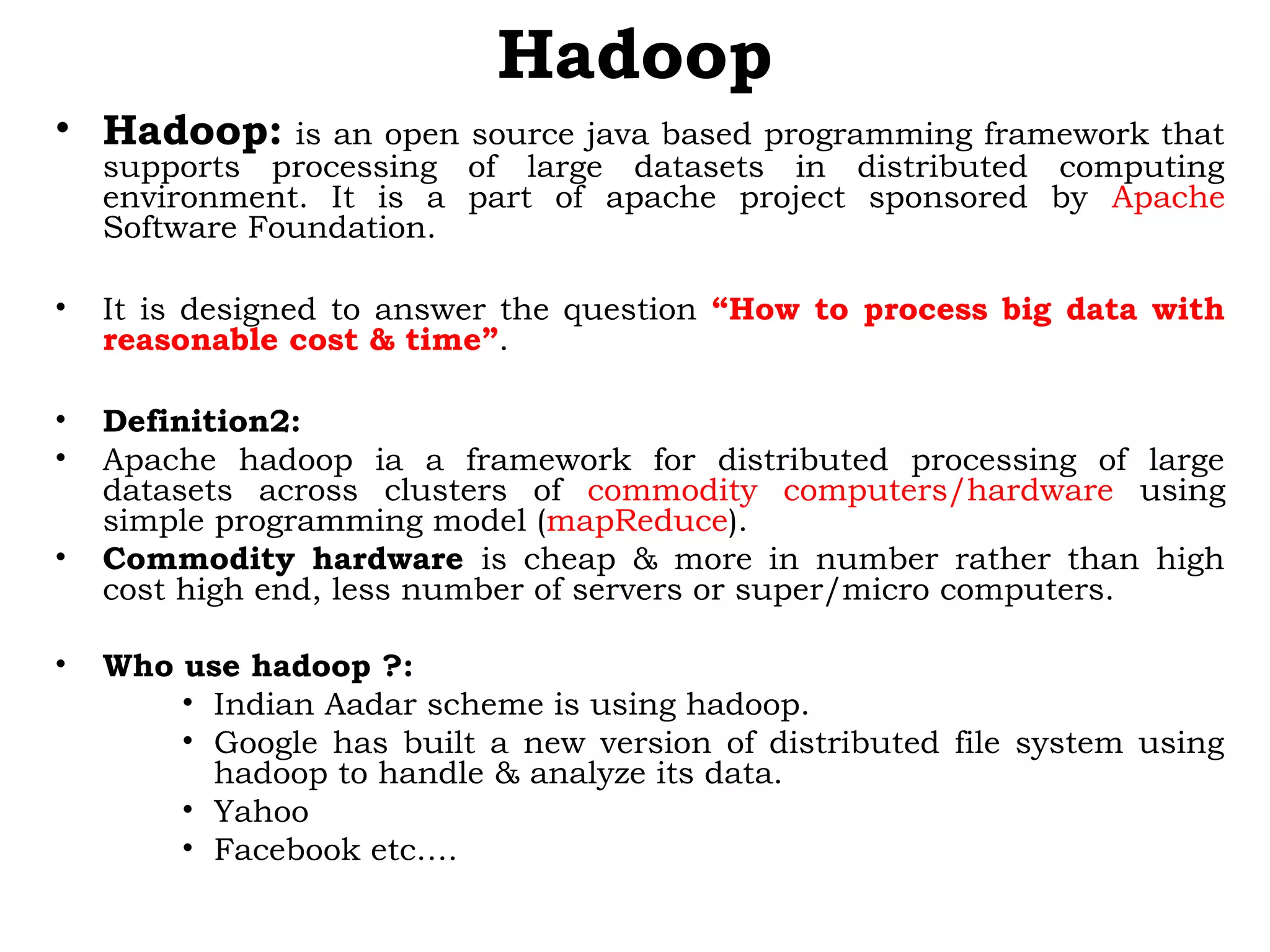 Hadoop
• Hadoop: is an open source java based programming framework that
supports processing of large datasets in distributed computing
environment. It is a part of apache project sponsored by Apache
Software Foundation.
• It is designed to answer the question “How to process big data with
reasonable cost & time”.
• Definition2:
• Apache hadoop ia a framework for distributed processing of large
datasets across clusters of commodity computers/hardware using
simple programming model (mapReduce).
• Commodity hardware is cheap & more in number rather than high
cost high end, less number of servers or super/micro computers.
• Who use hadoop ?:
• Indian Aadar scheme is using hadoop.
• Google has built a new version of distributed file system using
hadoop to handle & analyze its data.
• Yahoo
• Facebook etc….
 