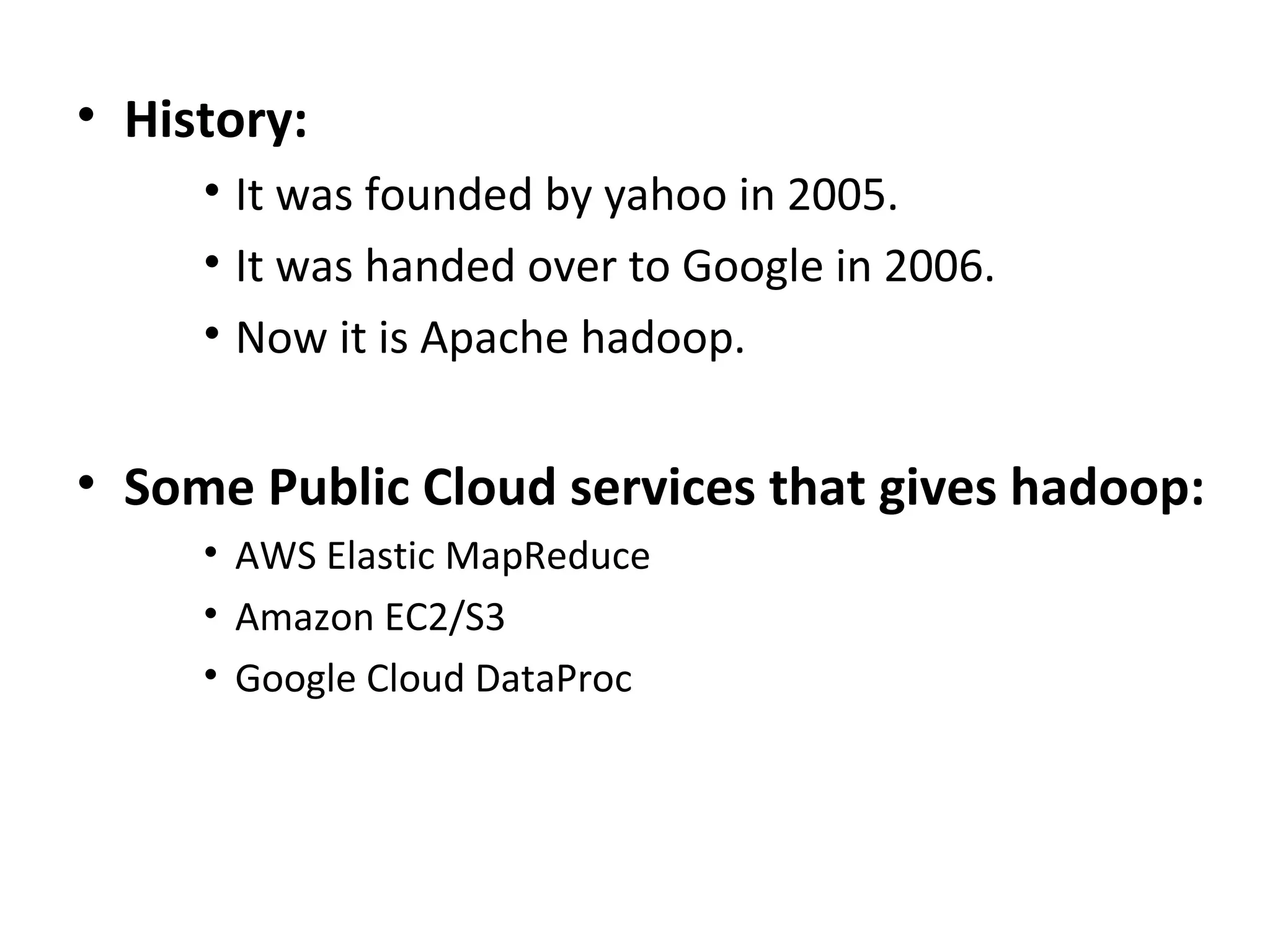 • History:
• It was founded by yahoo in 2005.
• It was handed over to Google in 2006.
• Now it is Apache hadoop.
• Some Public Cloud services that gives hadoop:
• AWS Elastic MapReduce
• Amazon EC2/S3
• Google Cloud DataProc
 