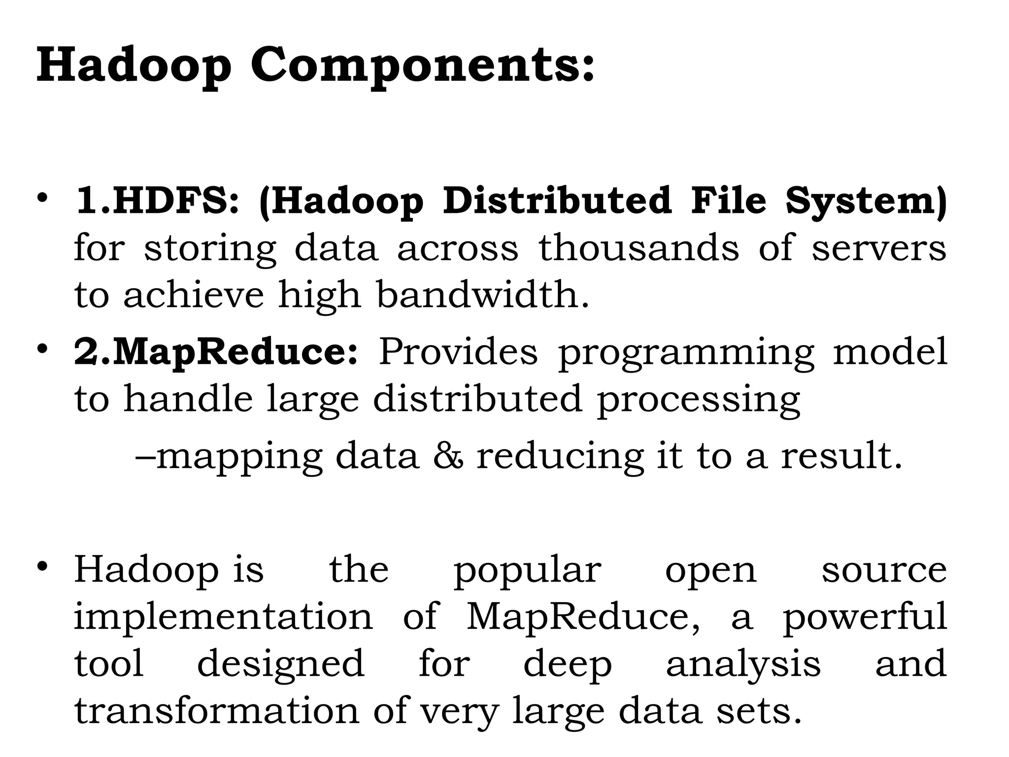 Hadoop Components:
• 1.HDFS: (Hadoop Distributed File System)
for storing data across thousands of servers
to achieve high bandwidth.
• 2.MapReduce: Provides programming model
to handle large distributed processing
–mapping data & reducing it to a result.
• Hadoop is the popular open source
implementation of MapReduce, a powerful
tool designed for deep analysis and
transformation of very large data sets. 
 