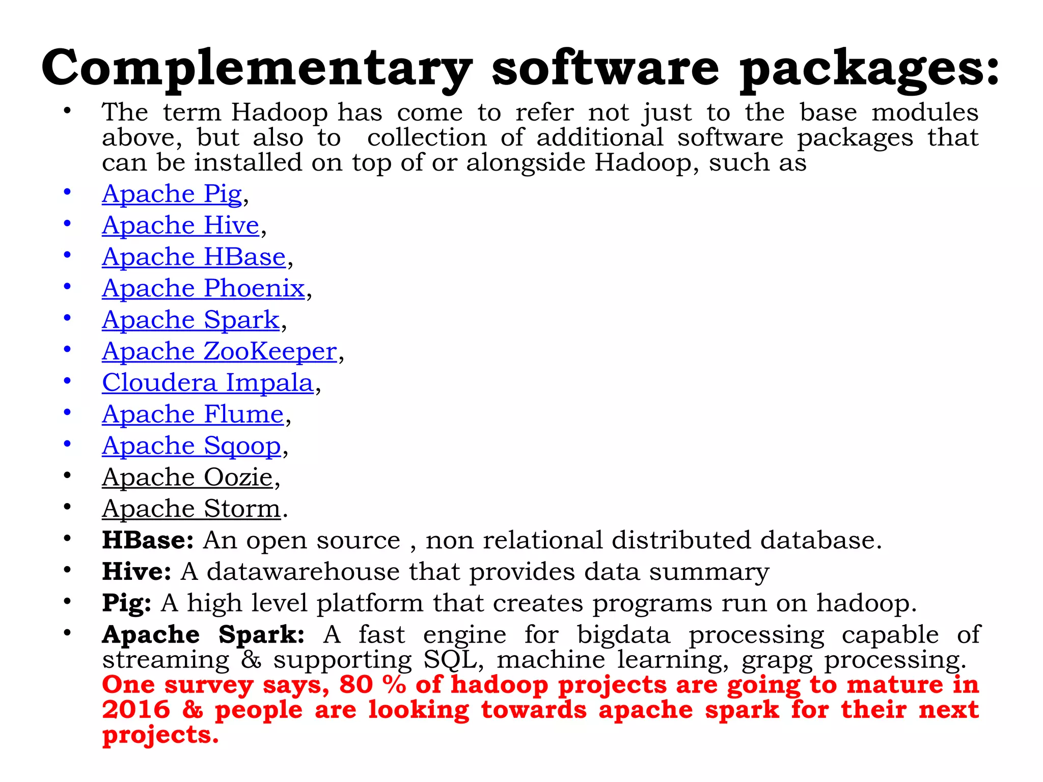 Complementary software packages:
• The term Hadoop has come to refer not just to the base modules
above, but also to collection of additional software packages that
can be installed on top of or alongside Hadoop, such as 
• Apache Pig, 
• Apache Hive, 
• Apache HBase, 
• Apache Phoenix, 
• Apache Spark, 
• Apache ZooKeeper, 
• Cloudera Impala, 
• Apache Flume, 
• Apache Sqoop, 
• Apache Oozie, 
• Apache Storm.
• HBase: An open source , non relational distributed database.
• Hive: A datawarehouse that provides data summary
• Pig: A high level platform that creates programs run on hadoop.
• Apache Spark: A fast engine for bigdata processing capable of
streaming & supporting SQL, machine learning, grapg processing.
One survey says, 80 % of hadoop projects are going to mature in
2016 & people are looking towards apache spark for their next
projects.
 