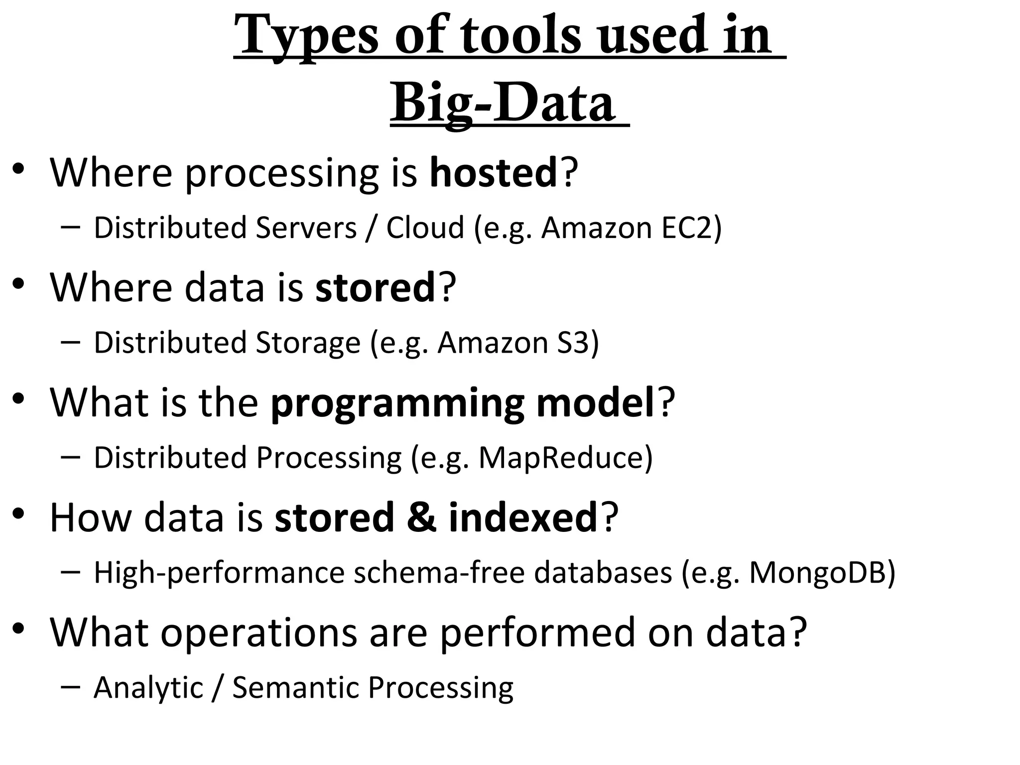 • Where processing is hosted?
– Distributed Servers / Cloud (e.g. Amazon EC2)
• Where data is stored?
– Distributed Storage (e.g. Amazon S3)
• What is the programming model?
– Distributed Processing (e.g. MapReduce)
• How data is stored & indexed?
– High-performance schema-free databases (e.g. MongoDB)
• What operations are performed on data?
– Analytic / Semantic Processing
Types of tools used in
Big-Data
 