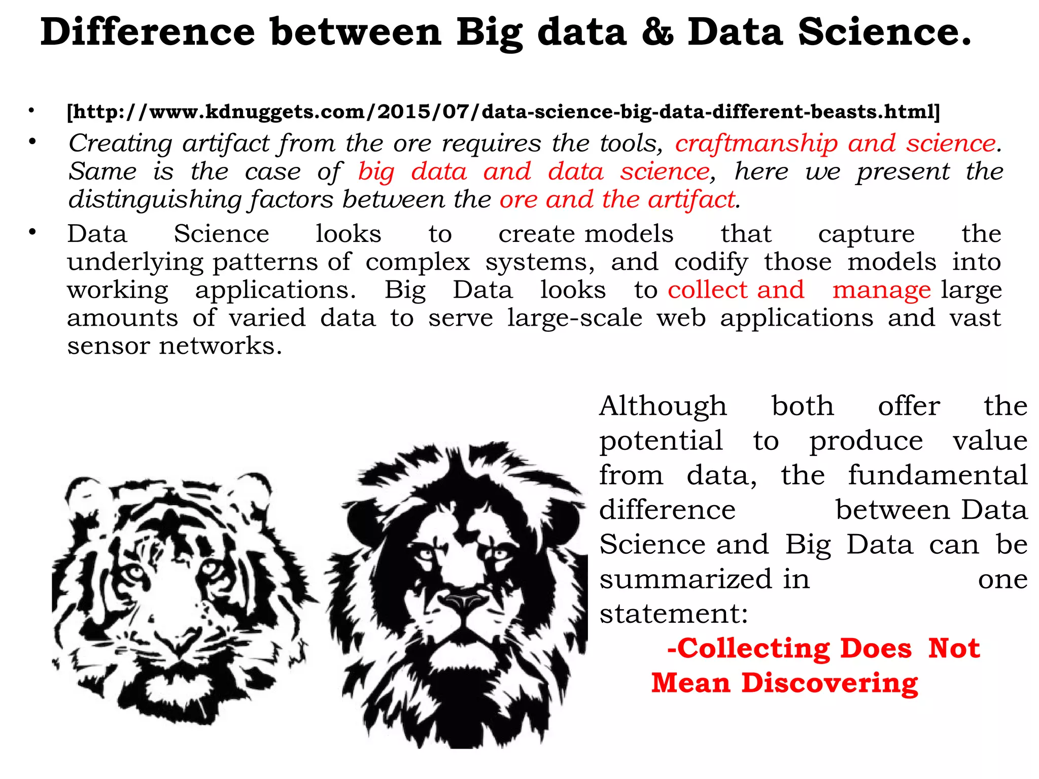 Difference between Big data & Data Science.
• [http://www.kdnuggets.com/2015/07/data-science-big-data-different-beasts.html]
• Creating artifact from the ore requires the tools, craftmanship and science.
Same is the case of big data and data science, here we present the
distinguishing factors between the ore and the artifact.
• Data Science looks to create models that capture the
underlying patterns of complex systems, and codify those models into
working applications. Big Data looks to collect and manage large
amounts of varied data to serve large-scale web applications and vast
sensor networks.
Although both offer the
potential to produce value
from data, the fundamental
difference between Data
Science and Big Data can be
summarized in one
statement:
-Collecting Does Not
Mean Discovering
 