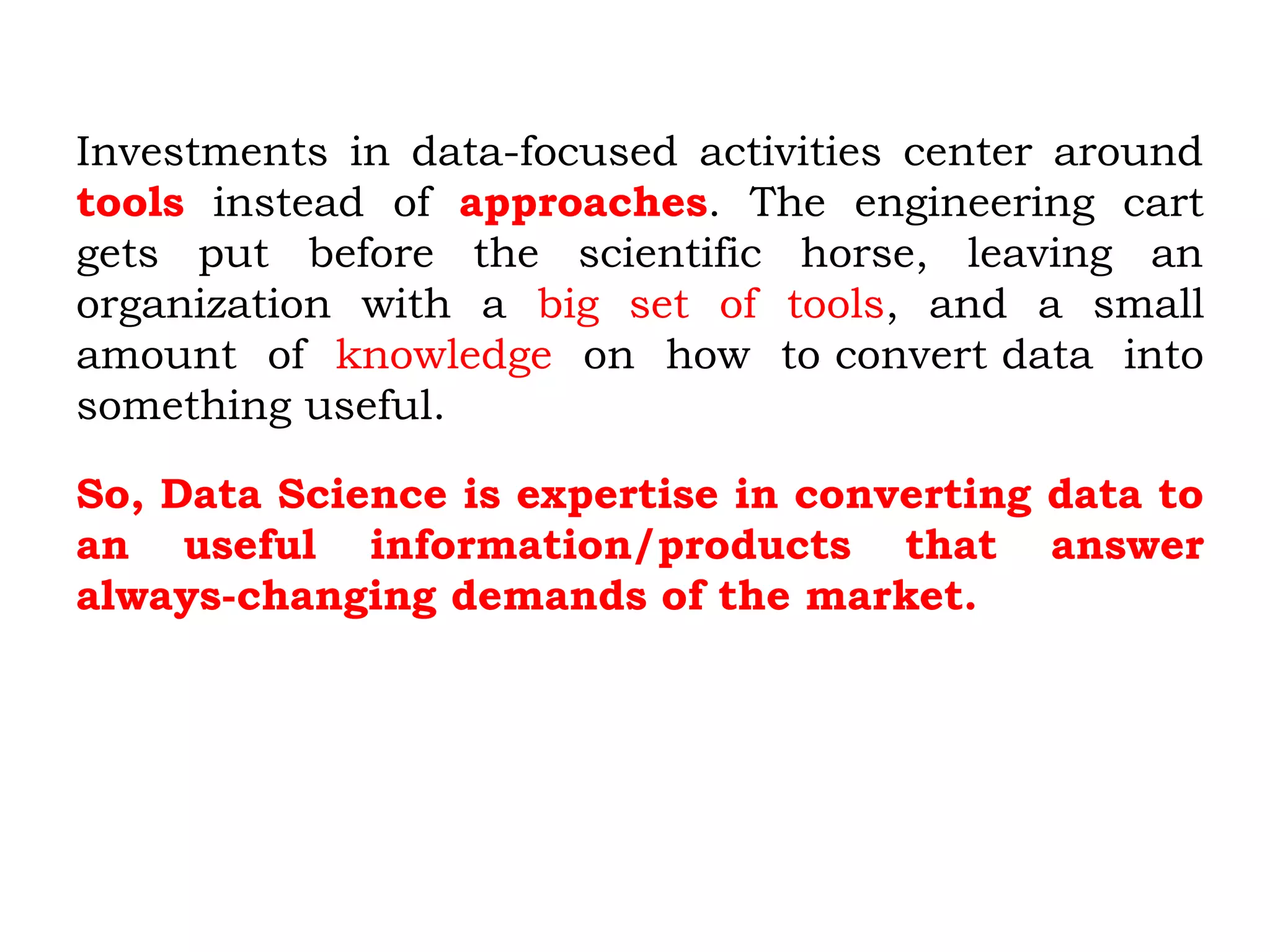 Investments in data-focused activities center around
tools instead of approaches. The engineering cart
gets put before the scientific horse, leaving an
organization with a big set of tools, and a small
amount of knowledge on how to convert data into
something useful.
So, Data Science is expertise in converting data to
an useful information/products that answer
always-changing demands of the market.
 