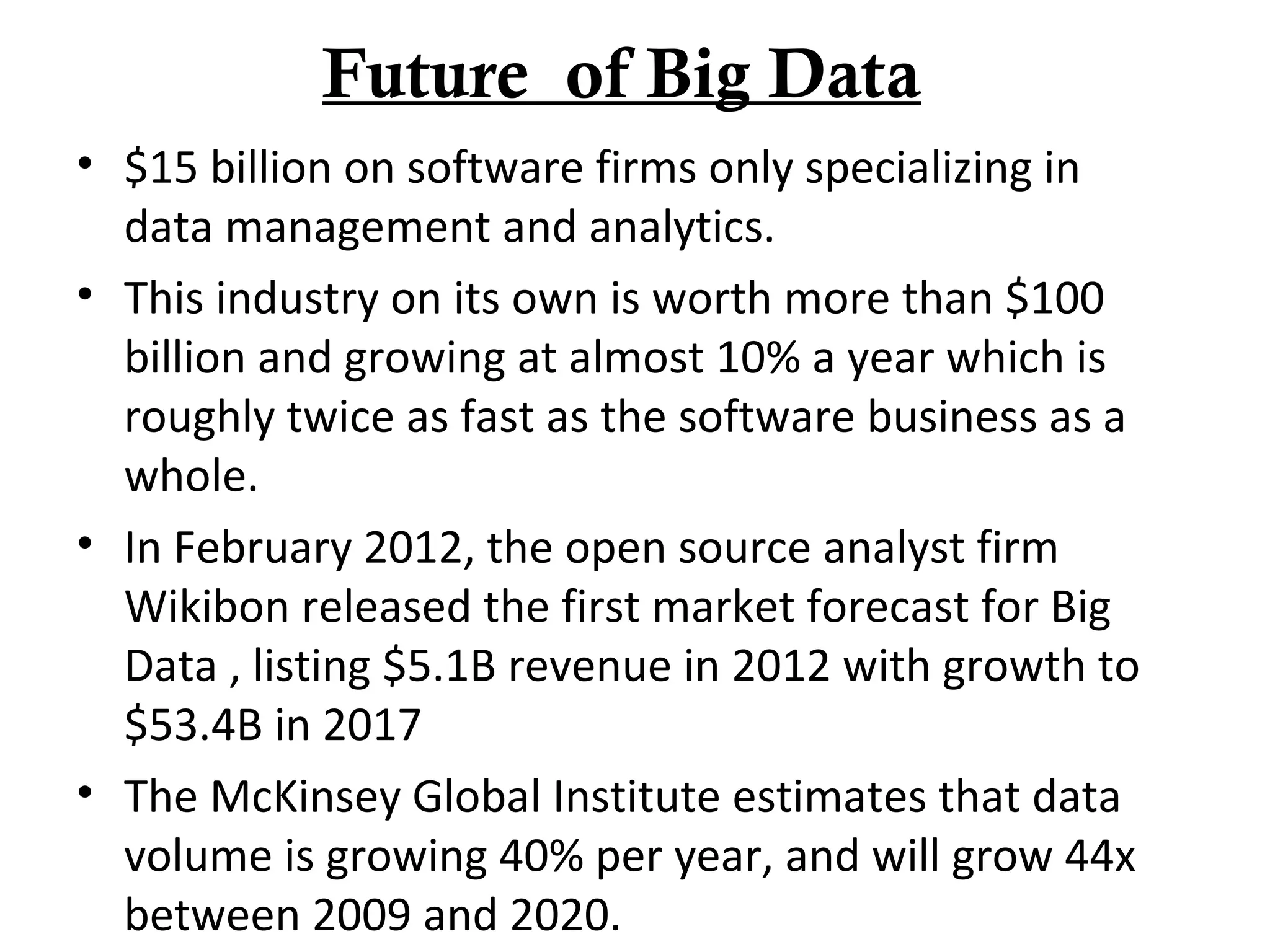 Future of Big Data
• $15 billion on software firms only specializing in
data management and analytics.
• This industry on its own is worth more than $100
billion and growing at almost 10% a year which is
roughly twice as fast as the software business as a
whole.
• In February 2012, the open source analyst firm
Wikibon released the first market forecast for Big
Data , listing $5.1B revenue in 2012 with growth to
$53.4B in 2017
• The McKinsey Global Institute estimates that data
volume is growing 40% per year, and will grow 44x
between 2009 and 2020.
 