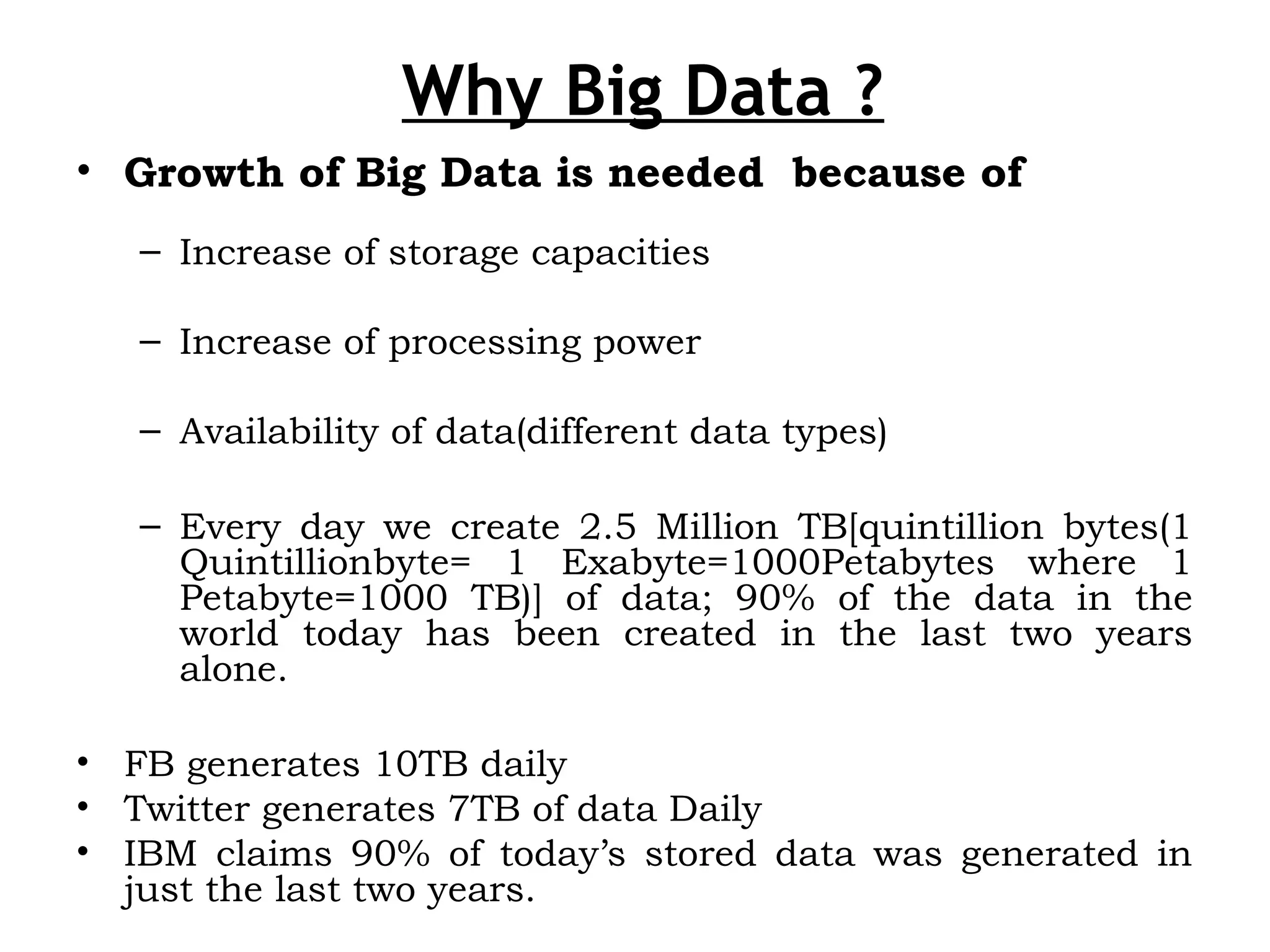 Why Big Data ?
• Growth of Big Data is needed because of
– Increase of storage capacities
– Increase of processing power
– Availability of data(different data types)
– Every day we create 2.5 Million TB[quintillion bytes(1
Quintillionbyte= 1 Exabyte=1000Petabytes where 1
Petabyte=1000 TB)] of data; 90% of the data in the
world today has been created in the last two years
alone.
• FB generates 10TB daily
• Twitter generates 7TB of data Daily
• IBM claims 90% of today’s stored data was generated in
just the last two years.
 