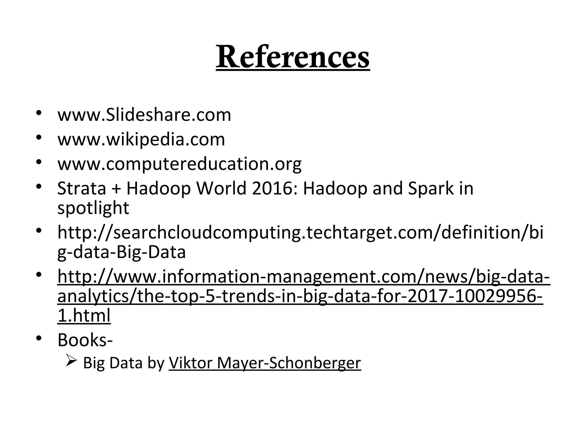 References
• www.Slideshare.com
• www.wikipedia.com
• www.computereducation.org
• Strata + Hadoop World 2016: Hadoop and Spark in
spotlight
• http://searchcloudcomputing.techtarget.com/definition/bi
g-data-Big-Data
• http://www.information-management.com/news/big-data-
analytics/the-top-5-trends-in-big-data-for-2017-10029956-
1.html
• Books-
 Big Data by Viktor Mayer-Schonberger
 