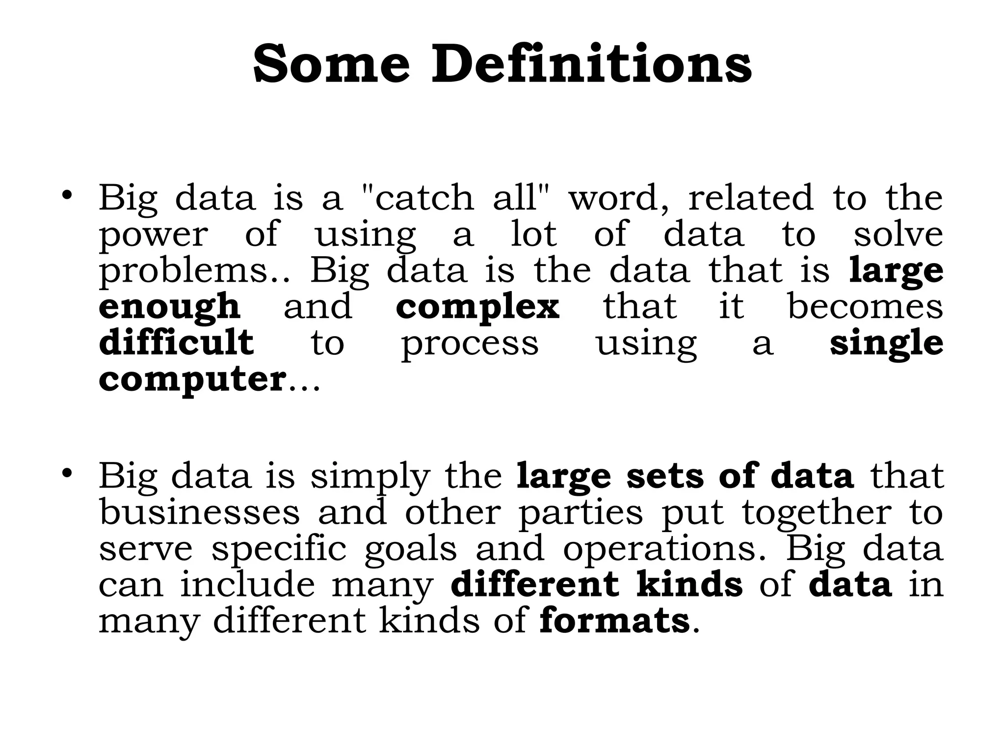 Some Definitions
• Big data is a "catch all" word, related to the
power of using a lot of data to solve
problems.. Big data is the data that is large
enough and complex that it becomes
difficult to process using a single
computer...
• Big data is simply the large sets of data that
businesses and other parties put together to
serve specific goals and operations. Big data
can include many different kinds of data in
many different kinds of formats.
 