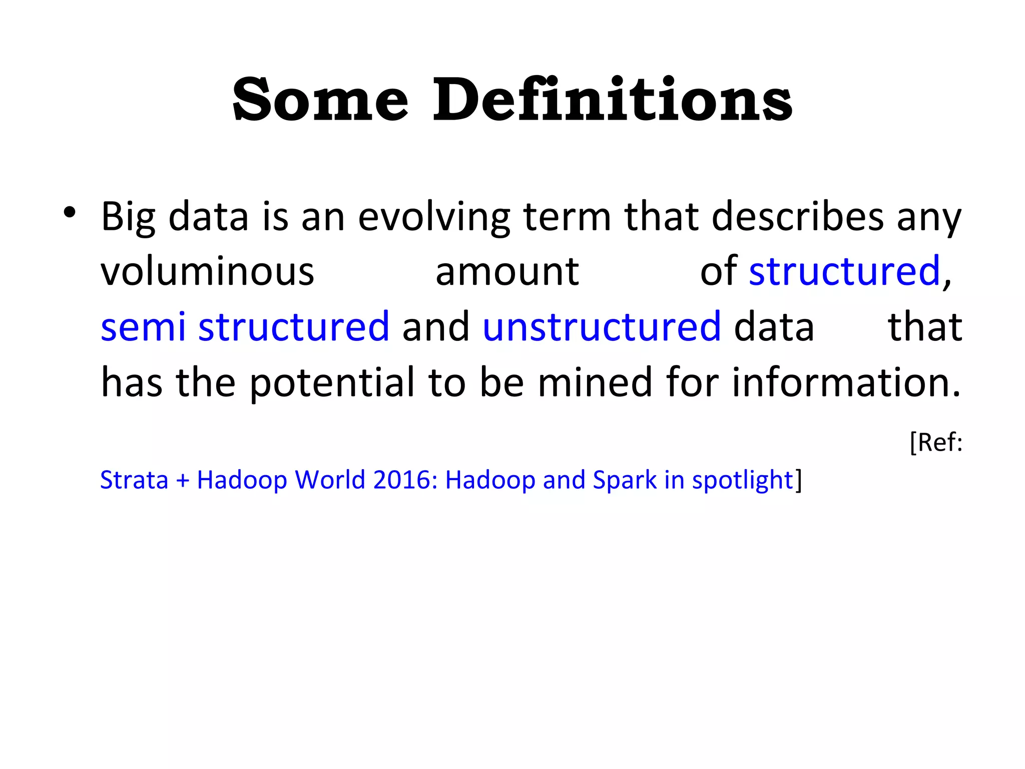Some Definitions
• Big data is an evolving term that describes any
voluminous amount of structured,
semi structured and unstructured data that
has the potential to be mined for information.
[Ref:
Strata + Hadoop World 2016: Hadoop and Spark in spotlight]
 