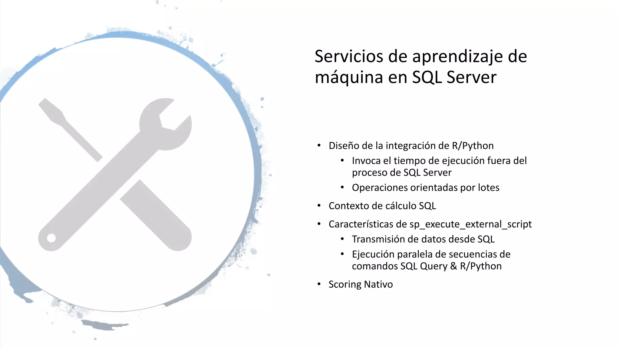 Servicios de aprendizaje de
máquina en SQL Server
• Diseño de la integración de R/Python
• Invoca el tiempo de ejecución fuera del
proceso de SQL Server
• Operaciones orientadas por lotes
• Contexto de cálculo SQL
• Características de sp_execute_external_script
• Transmisión de datos desde SQL
• Ejecución paralela de secuencias de
comandos SQL Query & R/Python
• Scoring Nativo
 