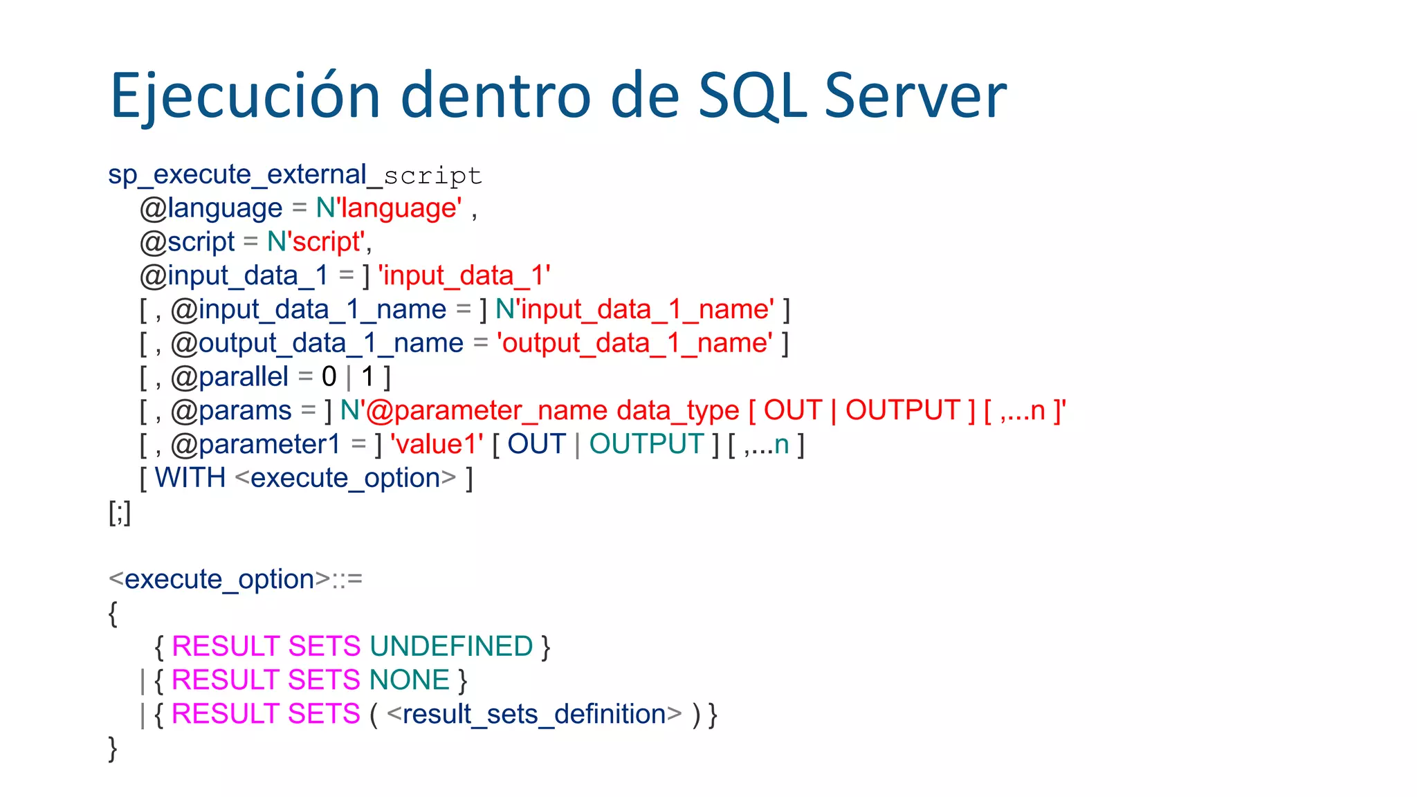 Ejecución dentro de SQL Server
sp_execute_external_script
@language = N'language' ,
@script = N'script',
@input_data_1 = ] 'input_data_1'
[ , @input_data_1_name = ] N'input_data_1_name' ]
[ , @output_data_1_name = 'output_data_1_name' ]
[ , @parallel = 0 | 1 ]
[ , @params = ] N'@parameter_name data_type [ OUT | OUTPUT ] [ ,...n ]'
[ , @parameter1 = ] 'value1' [ OUT | OUTPUT ] [ ,...n ]
[ WITH <execute_option> ]
[;]
<execute_option>::=
{
{ RESULT SETS UNDEFINED }
| { RESULT SETS NONE }
| { RESULT SETS ( <result_sets_definition> ) }
}
 