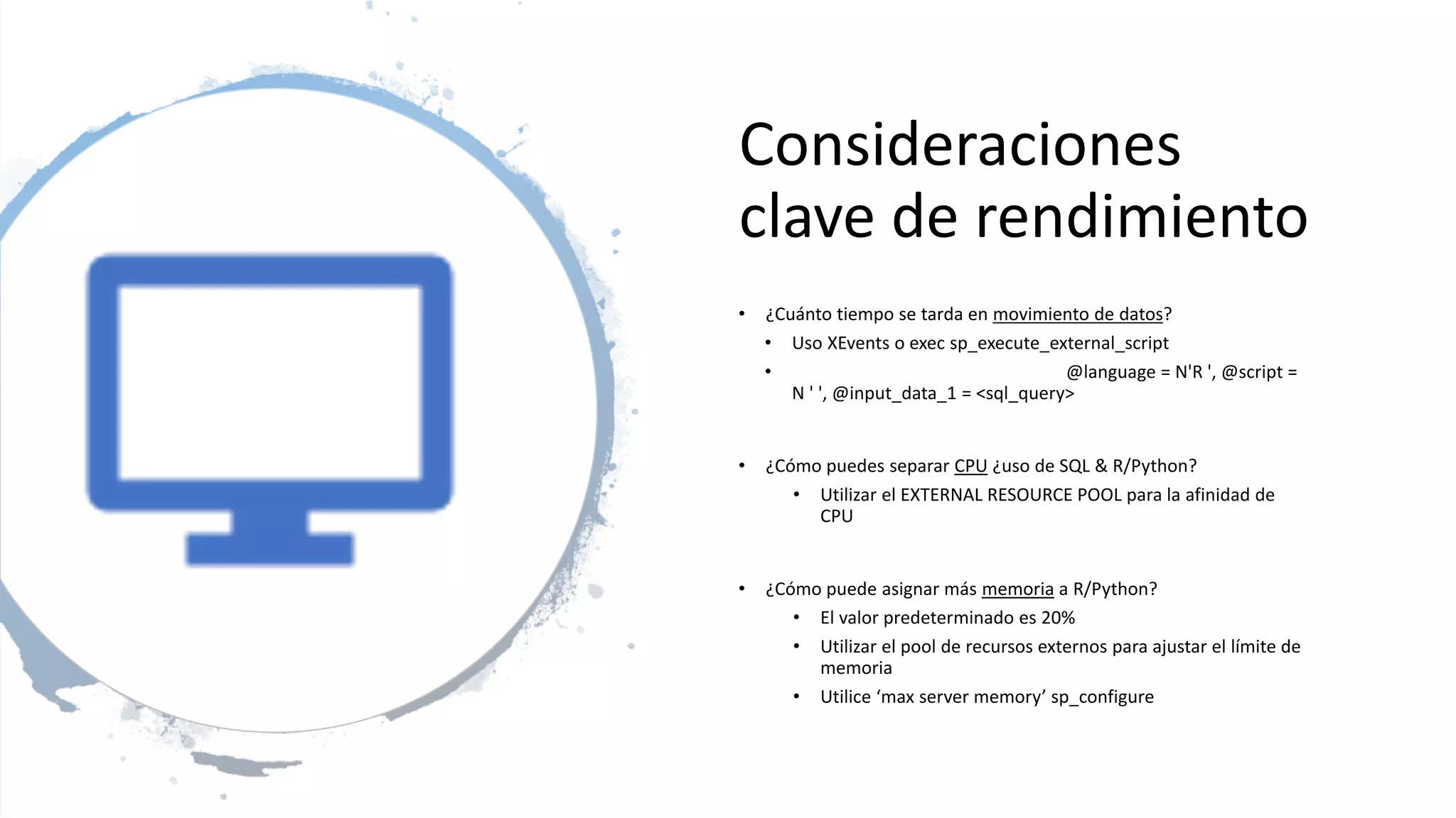 Consideraciones
clave de rendimiento
• ¿Cuánto tiempo se tarda en movimiento de datos?
• Uso XEvents o exec sp_execute_external_script
• @language = N'R ', @script =
N ' ', @input_data_1 = <sql_query>
• ¿Cómo puedes separar CPU ¿uso de SQL & R/Python?
• Utilizar el EXTERNAL RESOURCE POOL para la afinidad de
CPU
• ¿Cómo puede asignar más memoria a R/Python?
• El valor predeterminado es 20%
• Utilizar el pool de recursos externos para ajustar el límite de
memoria
• Utilice ‘max server memory’ sp_configure
 