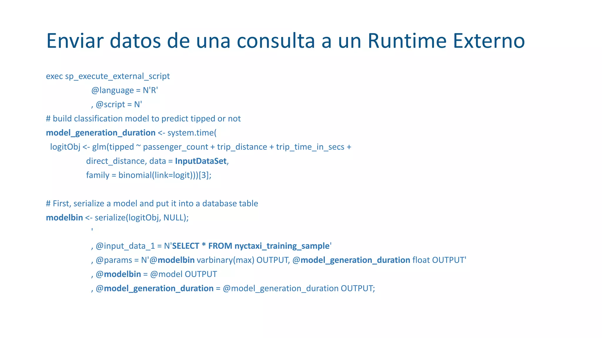 Enviar datos de una consulta a un Runtime Externo
exec sp_execute_external_script
@language = N'R'
, @script = N'
# build classification model to predict tipped or not
model_generation_duration <- system.time(
logitObj <- glm(tipped ~ passenger_count + trip_distance + trip_time_in_secs +
direct_distance, data = InputDataSet,
family = binomial(link=logit)))[3];
# First, serialize a model and put it into a database table
modelbin <- serialize(logitObj, NULL);
'
, @input_data_1 = N'SELECT * FROM nyctaxi_training_sample'
, @params = N'@modelbin varbinary(max) OUTPUT, @model_generation_duration float OUTPUT'
, @modelbin = @model OUTPUT
, @model_generation_duration = @model_generation_duration OUTPUT;
 