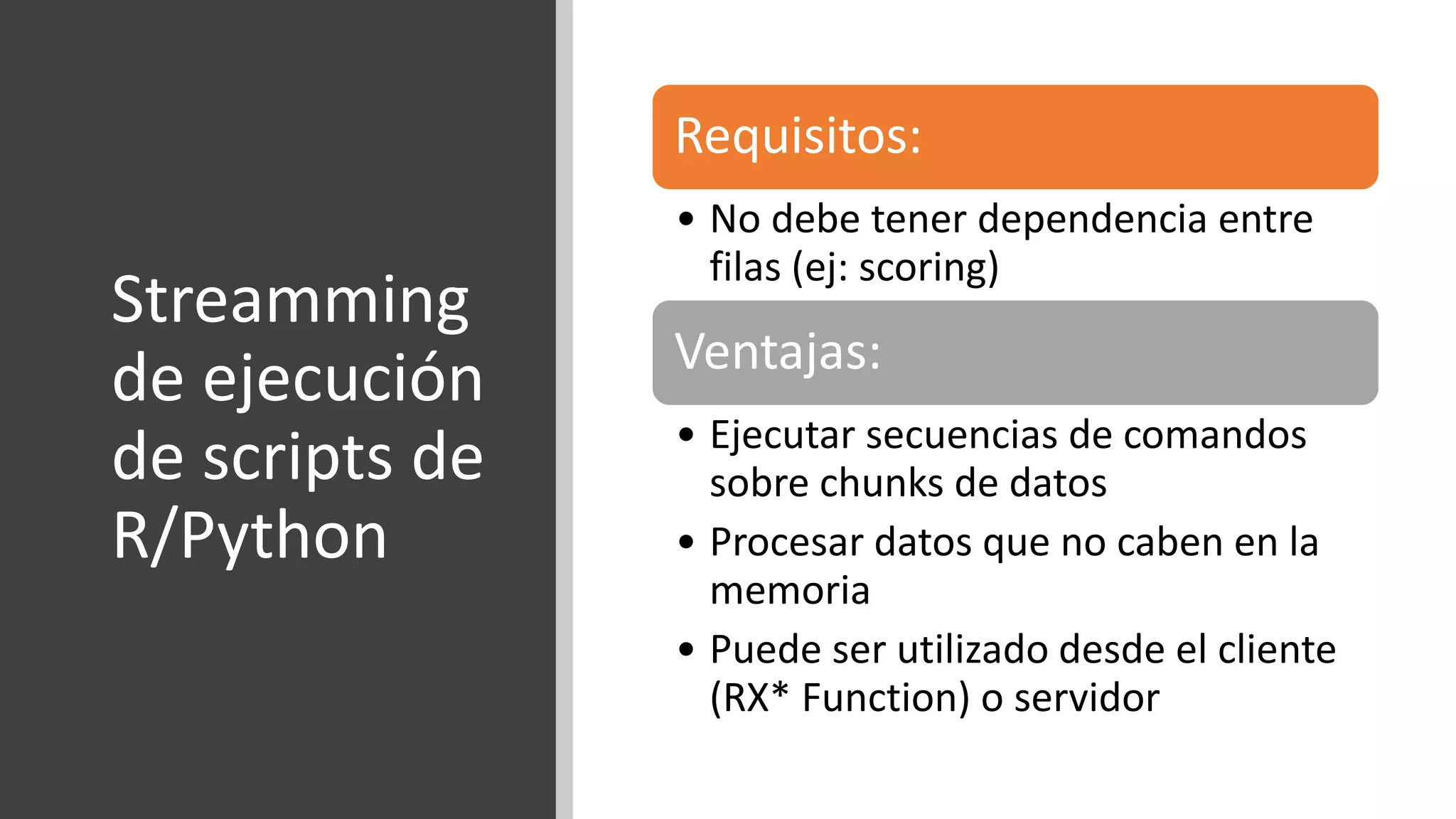 Streamming
de ejecución
de scripts de
R/Python
Requisitos:
• No debe tener dependencia entre
filas (ej: scoring)
Ventajas:
• Ejecutar secuencias de comandos
sobre chunks de datos
• Procesar datos que no caben en la
memoria
• Puede ser utilizado desde el cliente
(RX* Function) o servidor
 