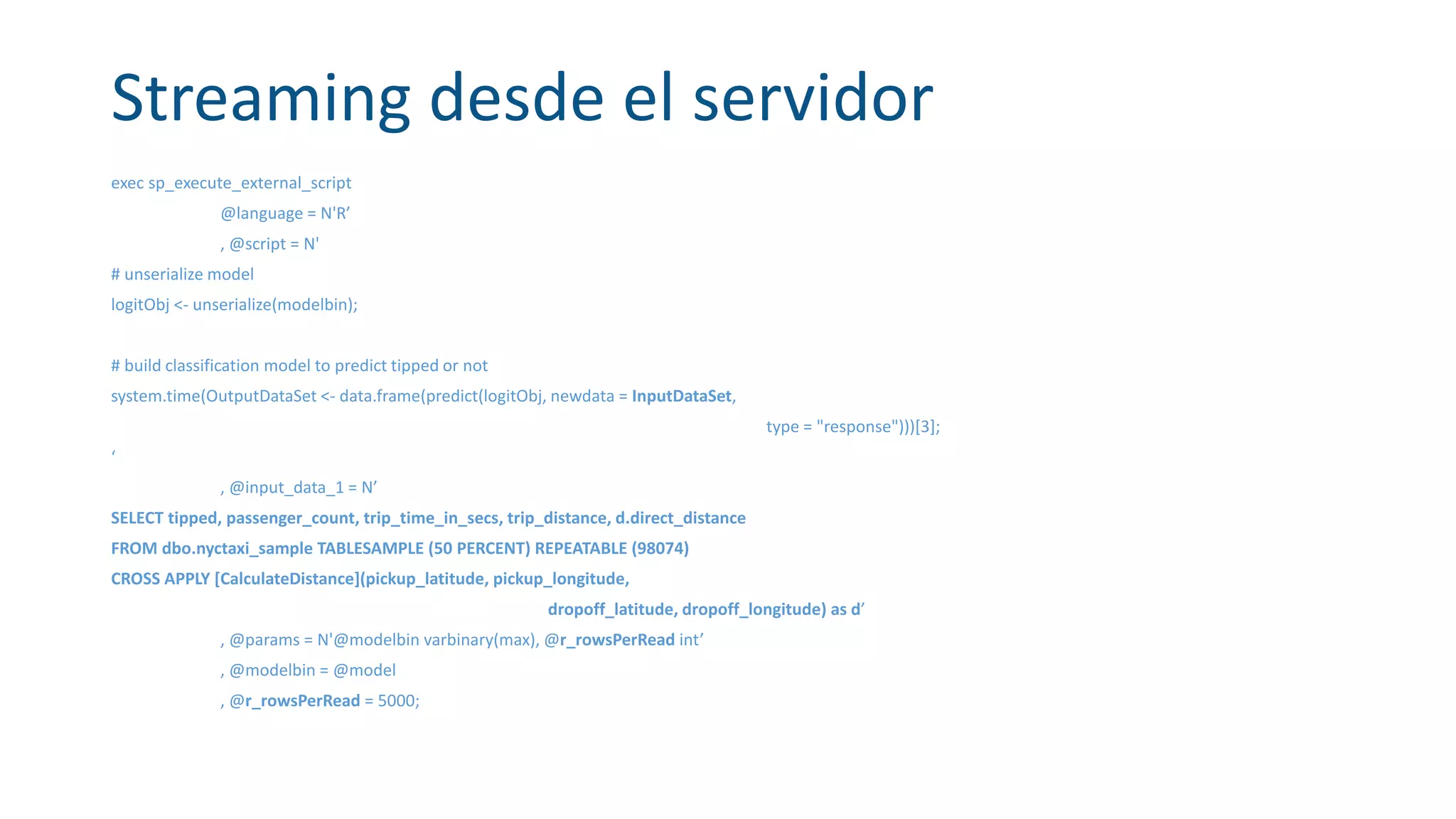 Streaming desde el servidor
exec sp_execute_external_script
@language = N'R’
, @script = N'
# unserialize model
logitObj <- unserialize(modelbin);
# build classification model to predict tipped or not
system.time(OutputDataSet <- data.frame(predict(logitObj, newdata = InputDataSet,
type = "response")))[3];
‘
, @input_data_1 = N’
SELECT tipped, passenger_count, trip_time_in_secs, trip_distance, d.direct_distance
FROM dbo.nyctaxi_sample TABLESAMPLE (50 PERCENT) REPEATABLE (98074)
CROSS APPLY [CalculateDistance](pickup_latitude, pickup_longitude,
dropoff_latitude, dropoff_longitude) as d’
, @params = N'@modelbin varbinary(max), @r_rowsPerRead int’
, @modelbin = @model
, @r_rowsPerRead = 5000;
 