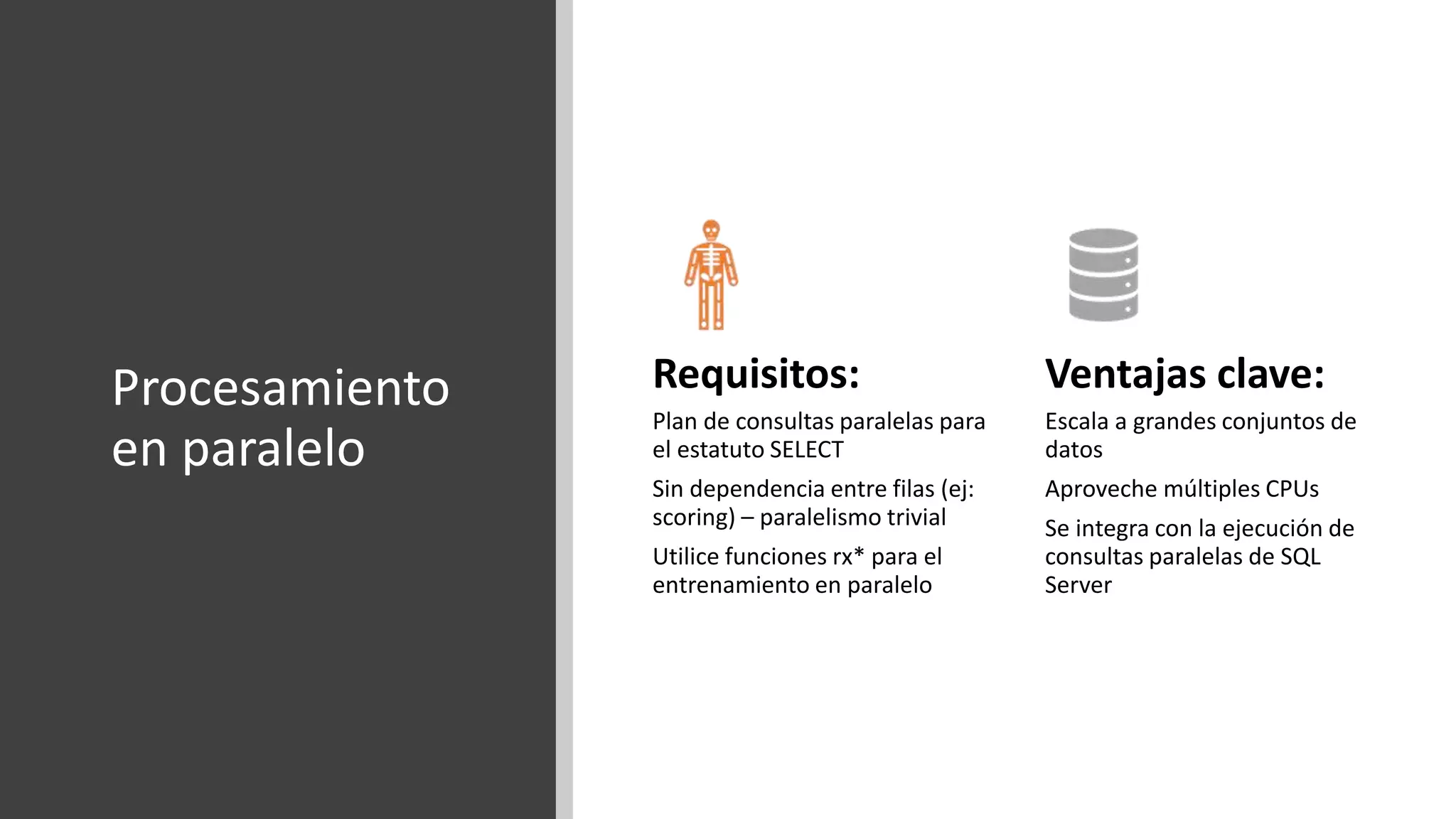 Procesamiento
en paralelo
Requisitos:
Plan de consultas paralelas para
el estatuto SELECT
Sin dependencia entre filas (ej:
scoring) – paralelismo trivial
Utilice funciones rx* para el
entrenamiento en paralelo
Ventajas clave:
Escala a grandes conjuntos de
datos
Aproveche múltiples CPUs
Se integra con la ejecución de
consultas paralelas de SQL
Server
 