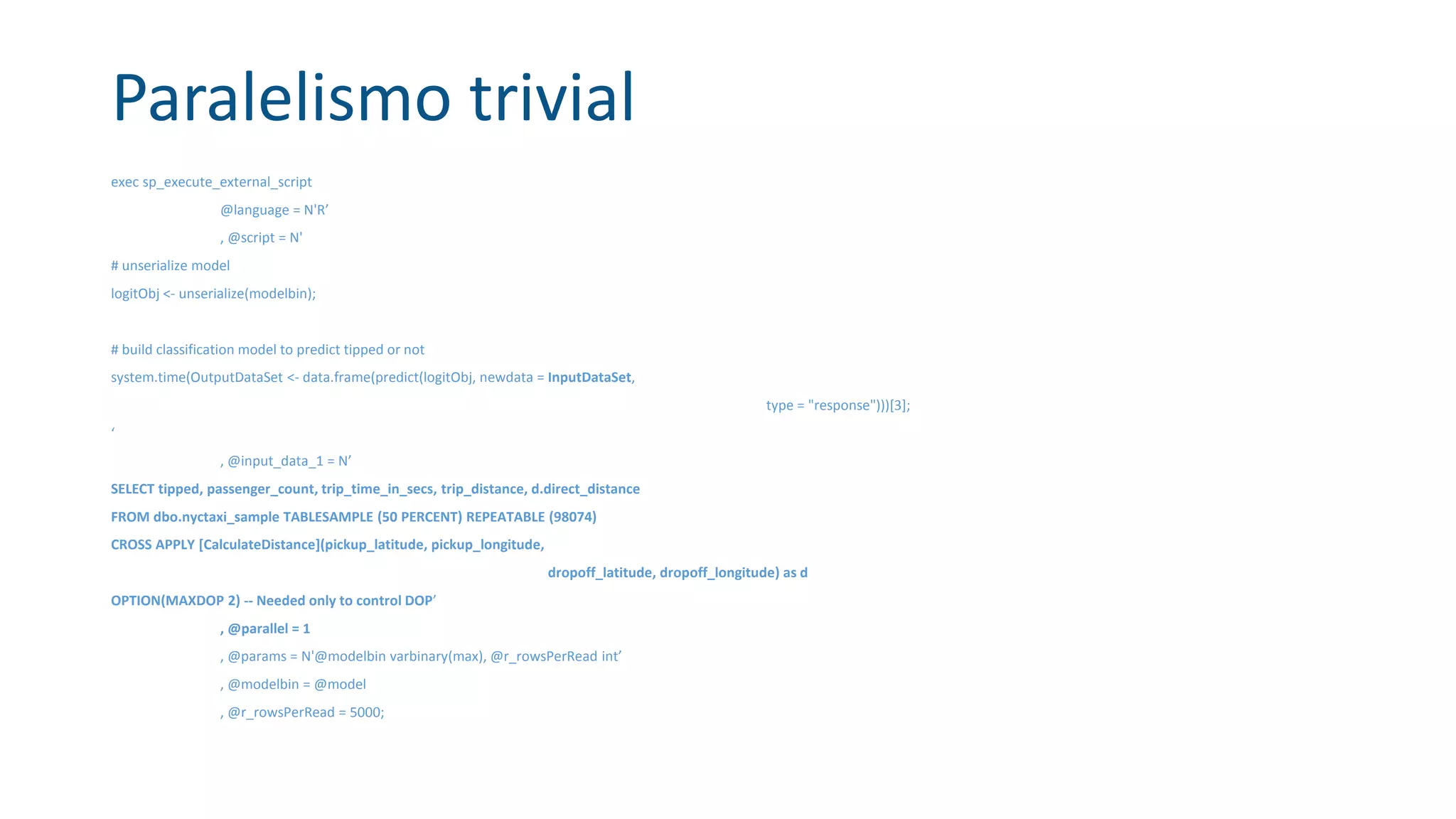 Paralelismo trivial
exec sp_execute_external_script
@language = N'R’
, @script = N'
# unserialize model
logitObj <- unserialize(modelbin);
# build classification model to predict tipped or not
system.time(OutputDataSet <- data.frame(predict(logitObj, newdata = InputDataSet,
type = "response")))[3];
‘
, @input_data_1 = N’
SELECT tipped, passenger_count, trip_time_in_secs, trip_distance, d.direct_distance
FROM dbo.nyctaxi_sample TABLESAMPLE (50 PERCENT) REPEATABLE (98074)
CROSS APPLY [CalculateDistance](pickup_latitude, pickup_longitude,
dropoff_latitude, dropoff_longitude) as d
OPTION(MAXDOP 2) -- Needed only to control DOP’
, @parallel = 1
, @params = N'@modelbin varbinary(max), @r_rowsPerRead int’
, @modelbin = @model
, @r_rowsPerRead = 5000;
 