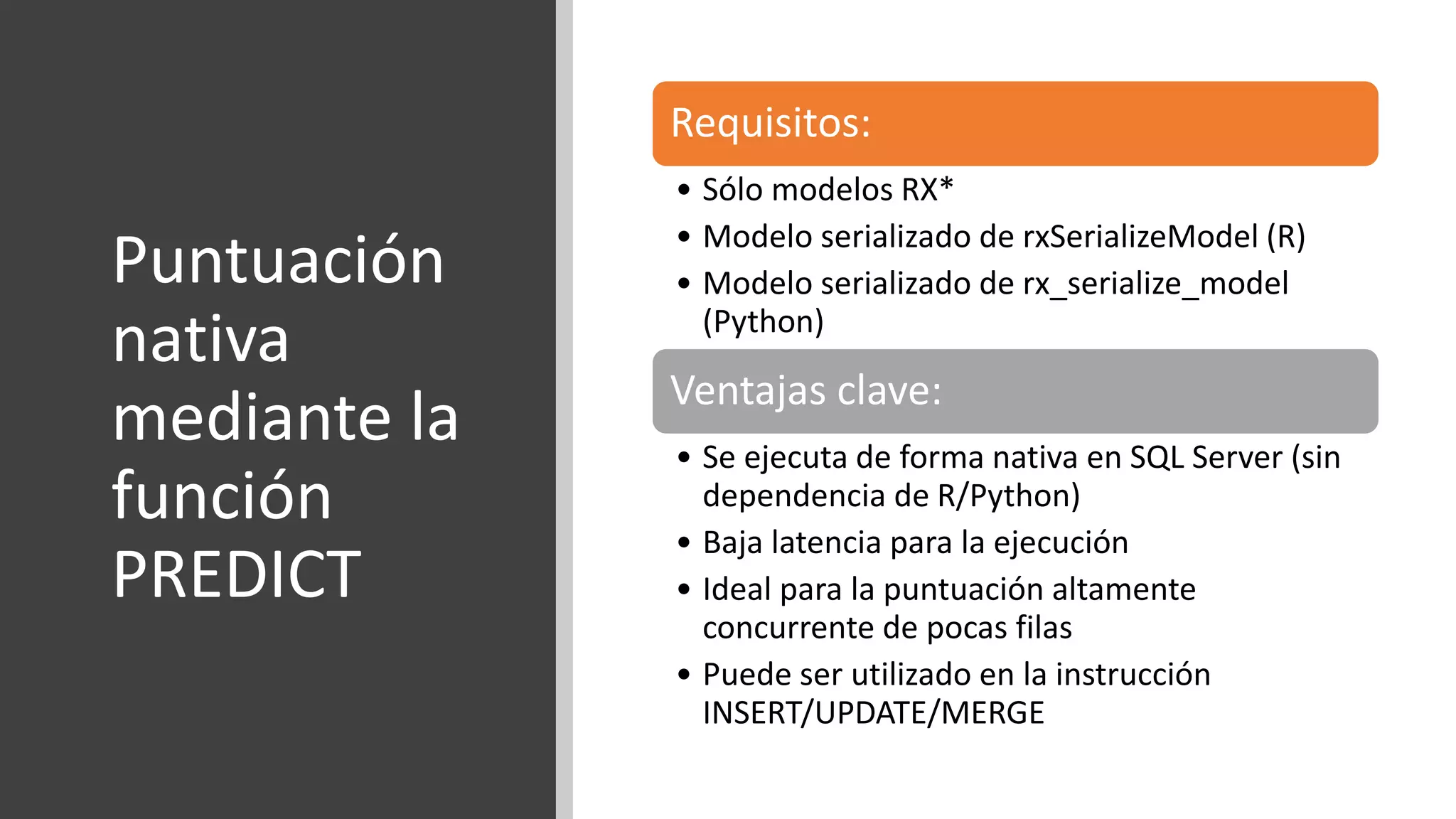 Puntuación
nativa
mediante la
función
PREDICT
Requisitos:
• Sólo modelos RX*
• Modelo serializado de rxSerializeModel (R)
• Modelo serializado de rx_serialize_model
(Python)
Ventajas clave:
• Se ejecuta de forma nativa en SQL Server (sin
dependencia de R/Python)
• Baja latencia para la ejecución
• Ideal para la puntuación altamente
concurrente de pocas filas
• Puede ser utilizado en la instrucción
INSERT/UPDATE/MERGE
 