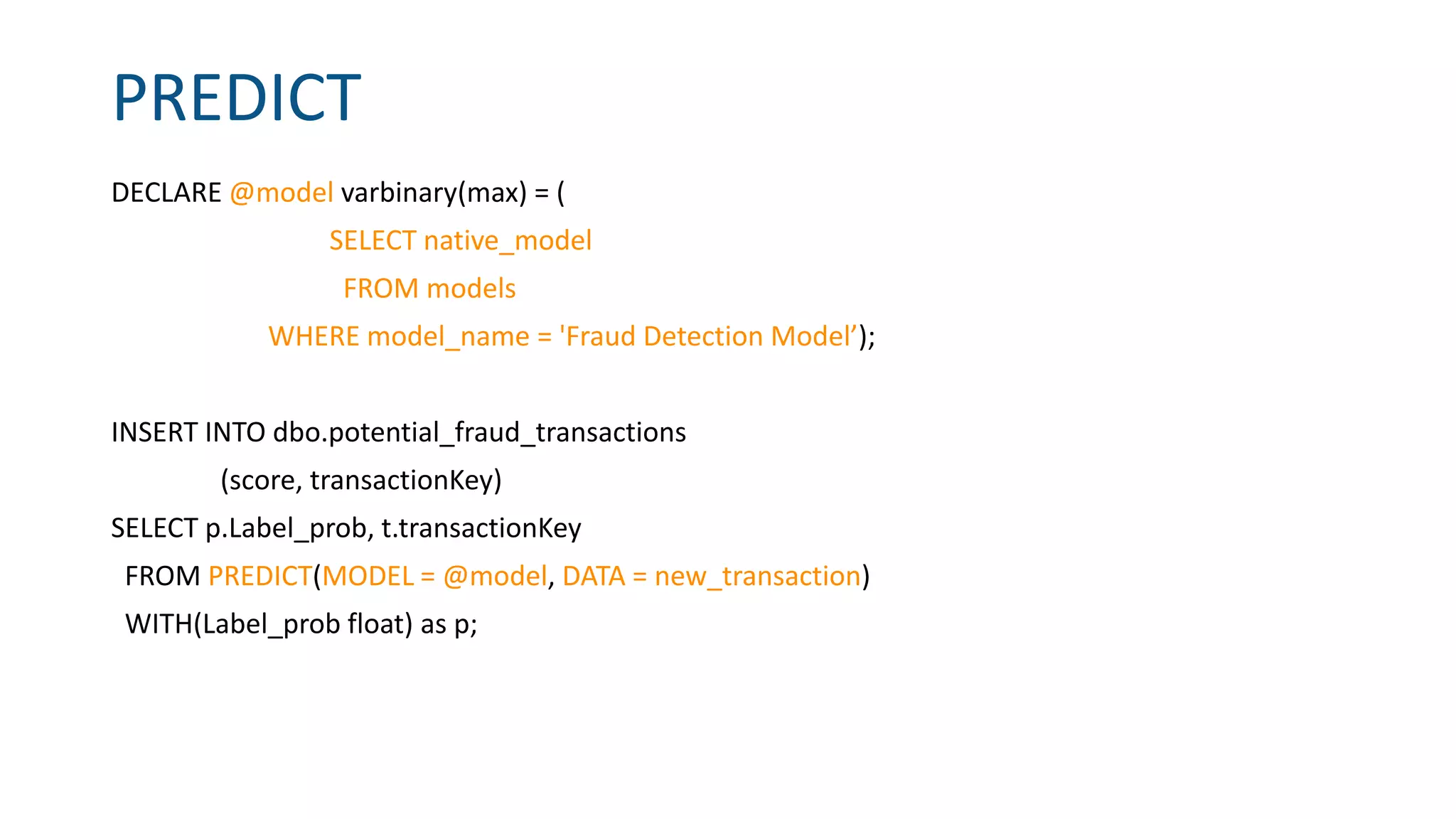 PREDICT
DECLARE @model varbinary(max) = (
SELECT native_model
FROM models
WHERE model_name = 'Fraud Detection Model’);
INSERT INTO dbo.potential_fraud_transactions
(score, transactionKey)
SELECT p.Label_prob, t.transactionKey
FROM PREDICT(MODEL = @model, DATA = new_transaction)
WITH(Label_prob float) as p;
 