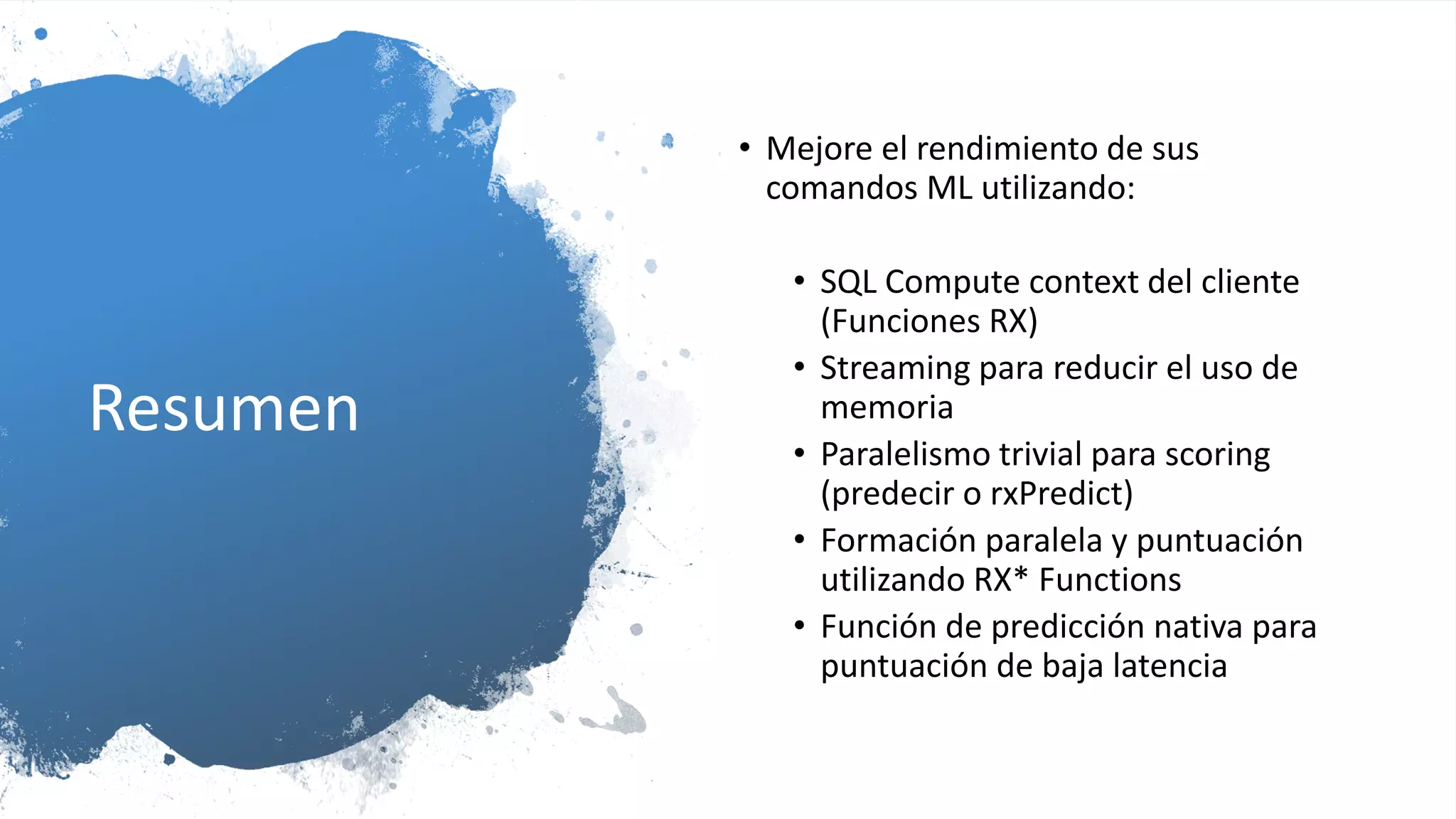 Resumen
• Mejore el rendimiento de sus
comandos ML utilizando:
• SQL Compute context del cliente
(Funciones RX)
• Streaming para reducir el uso de
memoria
• Paralelismo trivial para scoring
(predecir o rxPredict)
• Formación paralela y puntuación
utilizando RX* Functions
• Función de predicción nativa para
puntuación de baja latencia
 