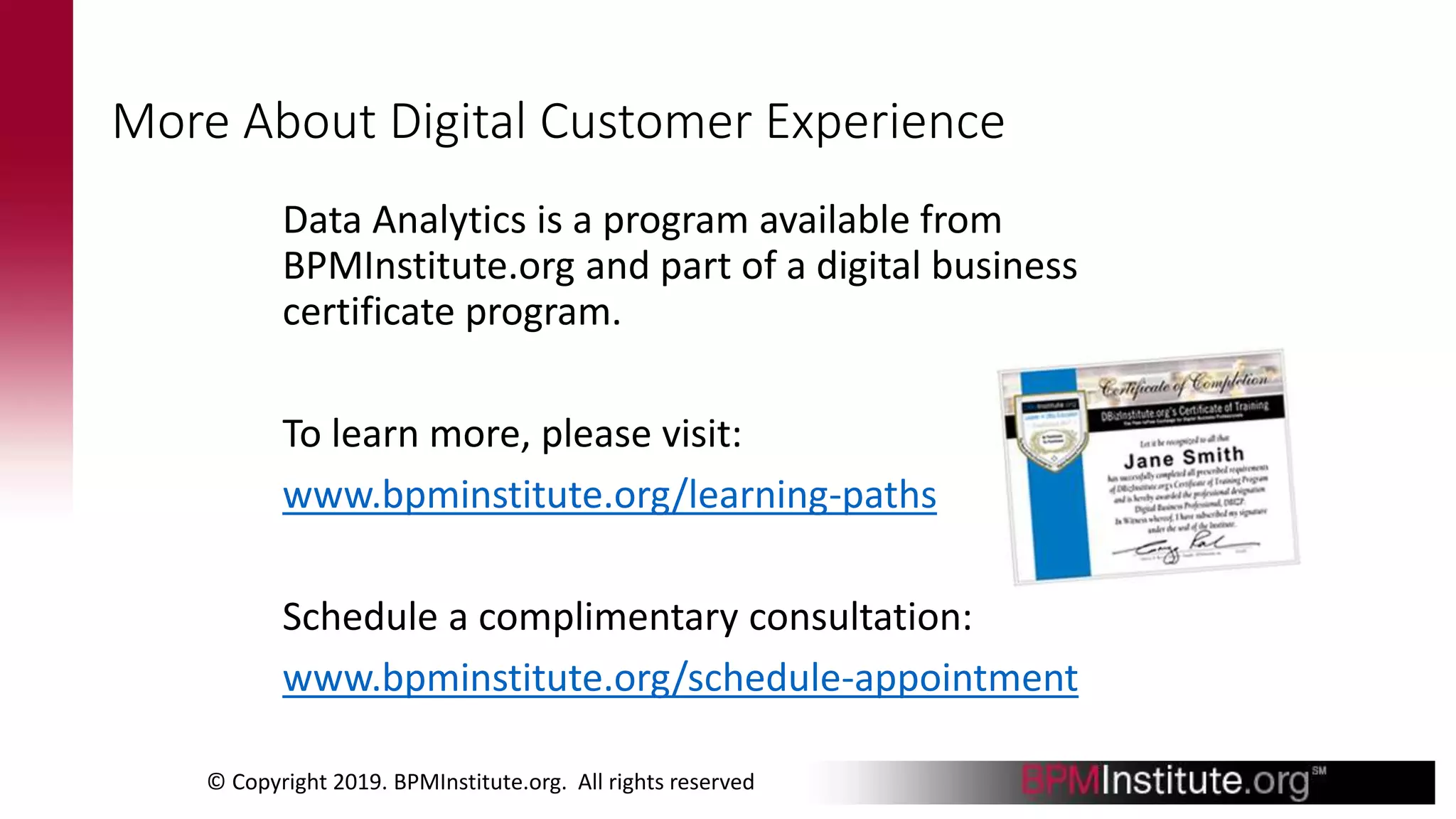 More About Digital Customer Experience
Data Analytics is a program available from
BPMInstitute.org and part of a digital business
certificate program.
To learn more, please visit:
www.bpminstitute.org/learning-paths
Schedule a complimentary consultation:
www.bpminstitute.org/schedule-appointment
© Copyright 2019. BPMInstitute.org. All rights reserved
 