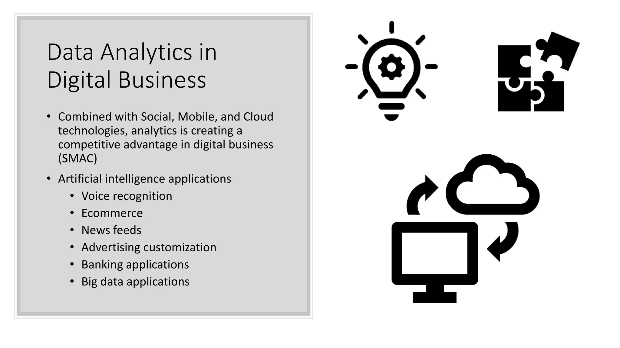 Data Analytics in
Digital Business
• Combined with Social, Mobile, and Cloud
technologies, analytics is creating a
competitive advantage in digital business
(SMAC)
• Artificial intelligence applications
• Voice recognition
• Ecommerce
• News feeds
• Advertising customization
• Banking applications
• Big data applications
 