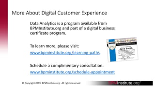 More About Digital Customer Experience
Data Analytics is a program available from
BPMInstitute.org and part of a digital business
certificate program.
To learn more, please visit:
www.bpminstitute.org/learning-paths
Schedule a complimentary consultation:
www.bpminstitute.org/schedule-appointment
© Copyright 2019. BPMInstitute.org. All rights reserved
 