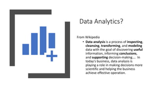 Data Analytics?
From Wikipedia
• Data analysis is a process of inspecting,
cleansing, transforming, and modeling
data with the goal of discovering useful
information, informing conclusions,
and supporting decision-making…. In
today's business, data analysis is
playing a role in making decisions more
scientific and helping the business
achieve effective operation.
 