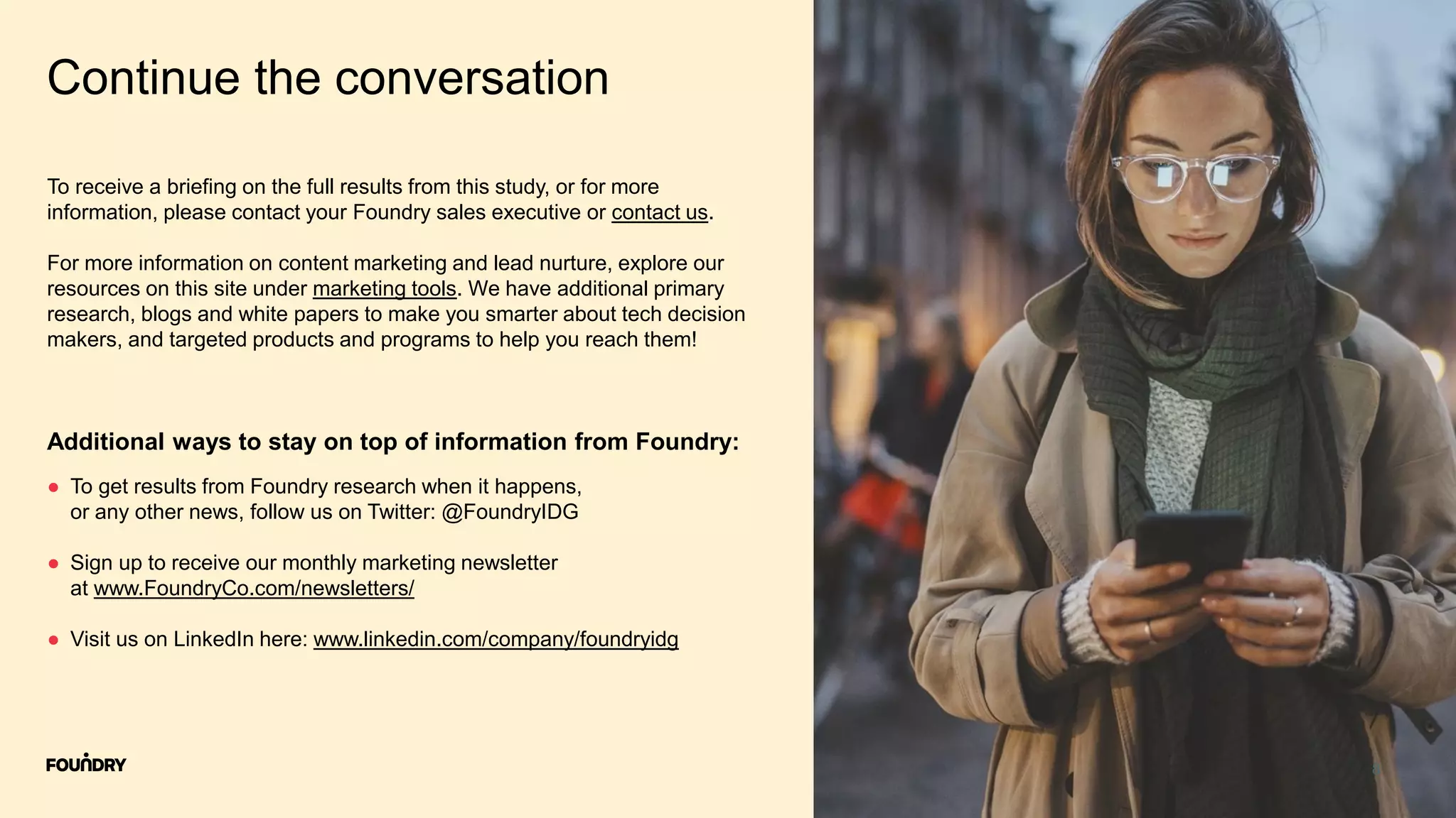 8
Continue the conversation
● To get results from Foundry research when it happens,
or any other news, follow us on Twitter: @FoundryIDG
● Sign up to receive our monthly marketing newsletter
at www.FoundryCo.com/newsletters/
● Visit us on LinkedIn here: www.linkedin.com/company/foundryidg
Additional ways to stay on top of information from Foundry:
To receive a briefing on the full results from this study, or for more
information, please contact your Foundry sales executive or contact us.
For more information on content marketing and lead nurture, explore our
resources on this site under marketing tools. We have additional primary
research, blogs and white papers to make you smarter about tech decision
makers, and targeted products and programs to help you reach them!
 