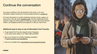 8
Continue the conversation
● To get results from Foundry research when it happens,
or any other news, follow us on Twitter: @FoundryIDG
● Sign up to receive our monthly marketing newsletter
at www.FoundryCo.com/newsletters/
● Visit us on LinkedIn here: www.linkedin.com/company/foundryidg
Additional ways to stay on top of information from Foundry:
To receive a briefing on the full results from this study, or for more
information, please contact your Foundry sales executive or contact us.
For more information on content marketing and lead nurture, explore our
resources on this site under marketing tools. We have additional primary
research, blogs and white papers to make you smarter about tech decision
makers, and targeted products and programs to help you reach them!
 