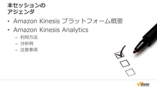 本セッションの
アジェンダ
• Amazon Kinesis プラットフォーム概要
• Amazon Kinesis Analytics
– 利用方法
– 分析例
– 注意事項
 