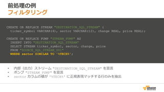 前処理の例
フィルタリング
• 内部（出力）ストリーム "DESTINATION_SQL_STREAM" を宣言
• ポンプ "STREAM_PUMP" を宣言
• sector カラムの値が '%TECH%' に正規表現マッチする行のみを抽出
CREATE OR REPLACE STREAM "DESTINATION_SQL_STREAM" (
ticker_symbol VARCHAR(4), sector VARCHAR(12), change REAL, price REAL);
CREATE OR REPLACE PUMP "STREAM_PUMP" AS
INSERT INTO "DESTINATION_SQL_STREAM“
SELECT STREAM ticker_symbol, sector, change, price
FROM "SOURCE_SQL_STREAM_001"
WHERE sector SIMILAR TO '%TECH%';
 