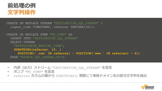 前処理の例
文字列操作
• 内部（出力）ストリーム "DESTINATION_SQL_STREAM" を宣言
• ポンプ "MY_PUMP" を宣言
• referrer カラムの値から SUBSTRING() 関数にて単純ドメイン名の部分文字列を抽出
CREATE OR REPLACE STREAM "DESTINATION_SQL_STREAM" (
ingest_time TIMESTAMP, referrer VARCHAR(32));
CREATE OR REPLACE PUMP "MY_PUMP" AS
INSERT INTO "DESTINATION_SQL_STREAM"
SELECT STREAM
"APPROXIMATE_ARRIVAL_TIME",
SUBSTRING(referrer, 12, (
POSITION('.com' IN referrer) - POSITION('www.' IN referrer) - 4))
FROM "SOURCE_SQL_STREAM_001";
 