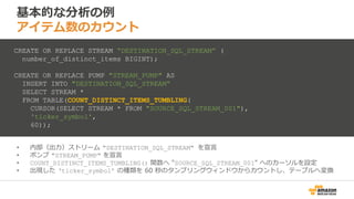 基本的な分析の例
アイテム数のカウント
• 内部（出力）ストリーム "DESTINATION_SQL_STREAM" を宣言
• ポンプ "STREAM_PUMP" を宣言
• COUNT_DISTINCT_ITEMS_TUMBLING() 関数へ "SOURCE_SQL_STREAM_001" へのカーソルを設定
• 出現した ‘ticker_symbol’ の種類を 60 秒のタンブリングウィンドウからカウントし、テーブルへ変換
CREATE OR REPLACE STREAM “DESTINATION_SQL_STREAM” (
number_of_distinct_items BIGINT);
CREATE OR REPLACE PUMP "STREAM_PUMP" AS
INSERT INTO "DESTINATION_SQL_STREAM“
SELECT STREAM *
FROM TABLE(COUNT_DISTINCT_ITEMS_TUMBLING(
CURSOR(SELECT STREAM * FROM "SOURCE_SQL_STREAM_001"),
'ticker_symbol',
60));
 