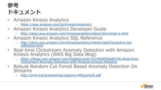 参考
ドキュメント
• Amazon Kinesis Analytics
– https://aws.amazon.com/jp/kinesis/analytics/
• Amazon Kinesis Analytics Developer Guide
– http://docs.aws.amazon.com/kinesisanalytics/latest/dev/what-is.html
• Amazon Kinesis Analytics SQL Reference
– http://docs.aws.amazon.com/kinesisanalytics/latest/sqlref/analytics-sql-
reference.html
• Real-time Clickstream Anomaly Detection with Amazon
Kinesis Analytics (AWS Big Data Blog)
– https://blogs.aws.amazon.com/bigdata/post/Tx1XNQPQ2ARGT81/Real-time-
Clickstream-Anomaly-Detection-with-Amazon-Kinesis-Analytics
• Robust Random Cut Forest Based Anomaly Detection On
Streams
– http://jmlr.org/proceedings/papers/v48/guha16.pdf
 