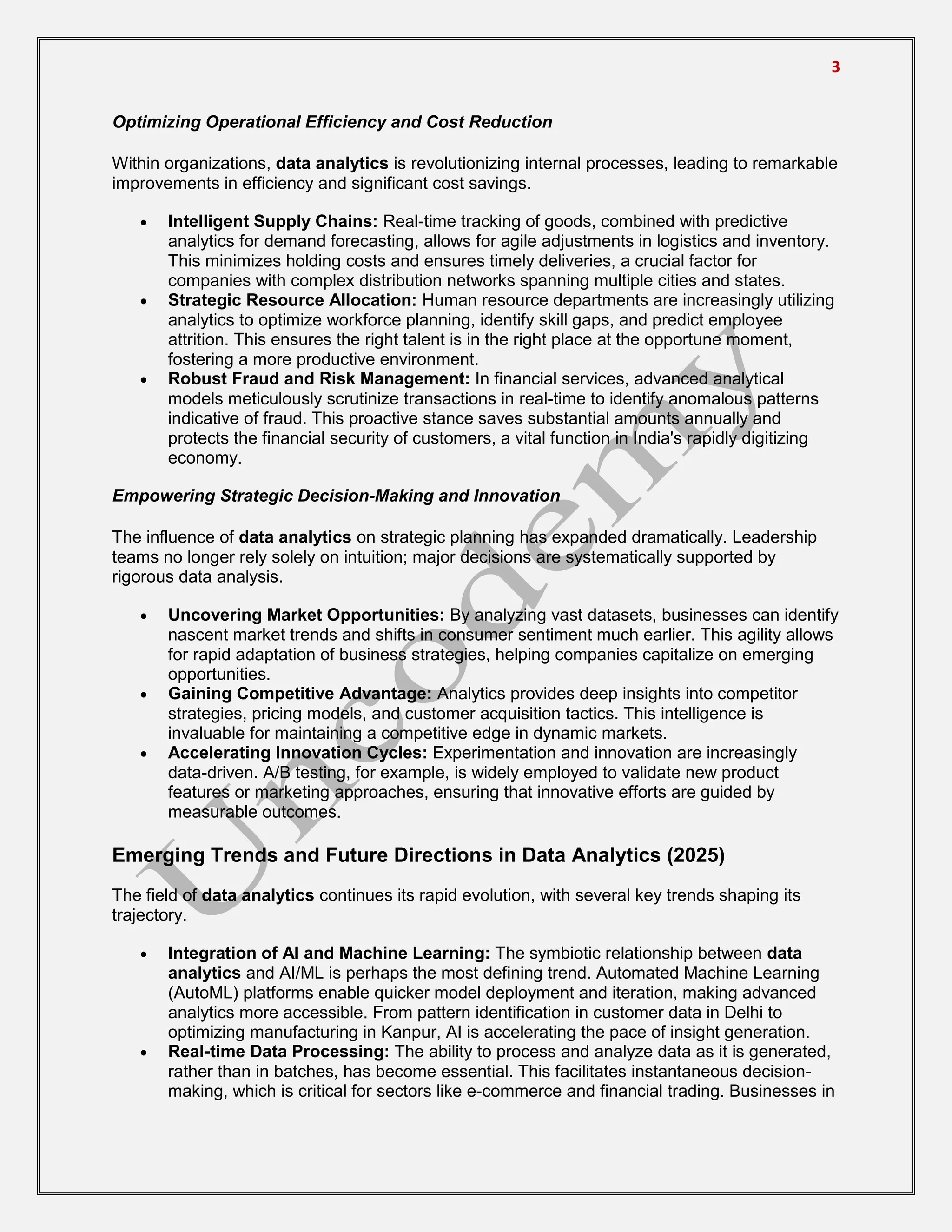 3
Optimizing Operational Efficiency and Cost Reduction
Within organizations, data analytics is revolutionizing internal processes, leading to remarkable
improvements in efficiency and significant cost savings.
 Intelligent Supply Chains: Real-time tracking of goods, combined with predictive
analytics for demand forecasting, allows for agile adjustments in logistics and inventory.
This minimizes holding costs and ensures timely deliveries, a crucial factor for
companies with complex distribution networks spanning multiple cities and states.
 Strategic Resource Allocation: Human resource departments are increasingly utilizing
analytics to optimize workforce planning, identify skill gaps, and predict employee
attrition. This ensures the right talent is in the right place at the opportune moment,
fostering a more productive environment.
 Robust Fraud and Risk Management: In financial services, advanced analytical
models meticulously scrutinize transactions in real-time to identify anomalous patterns
indicative of fraud. This proactive stance saves substantial amounts annually and
protects the financial security of customers, a vital function in India's rapidly digitizing
economy.
Empowering Strategic Decision-Making and Innovation
The influence of data analytics on strategic planning has expanded dramatically. Leadership
teams no longer rely solely on intuition; major decisions are systematically supported by
rigorous data analysis.
 Uncovering Market Opportunities: By analyzing vast datasets, businesses can identify
nascent market trends and shifts in consumer sentiment much earlier. This agility allows
for rapid adaptation of business strategies, helping companies capitalize on emerging
opportunities.
 Gaining Competitive Advantage: Analytics provides deep insights into competitor
strategies, pricing models, and customer acquisition tactics. This intelligence is
invaluable for maintaining a competitive edge in dynamic markets.
 Accelerating Innovation Cycles: Experimentation and innovation are increasingly
data-driven. A/B testing, for example, is widely employed to validate new product
features or marketing approaches, ensuring that innovative efforts are guided by
measurable outcomes.
Emerging Trends and Future Directions in Data Analytics (2025)
The field of data analytics continues its rapid evolution, with several key trends shaping its
trajectory.
 Integration of AI and Machine Learning: The symbiotic relationship between data
analytics and AI/ML is perhaps the most defining trend. Automated Machine Learning
(AutoML) platforms enable quicker model deployment and iteration, making advanced
analytics more accessible. From pattern identification in customer data in Delhi to
optimizing manufacturing in Kanpur, AI is accelerating the pace of insight generation.
 Real-time Data Processing: The ability to process and analyze data as it is generated,
rather than in batches, has become essential. This facilitates instantaneous decision-
making, which is critical for sectors like e-commerce and financial trading. Businesses in
 