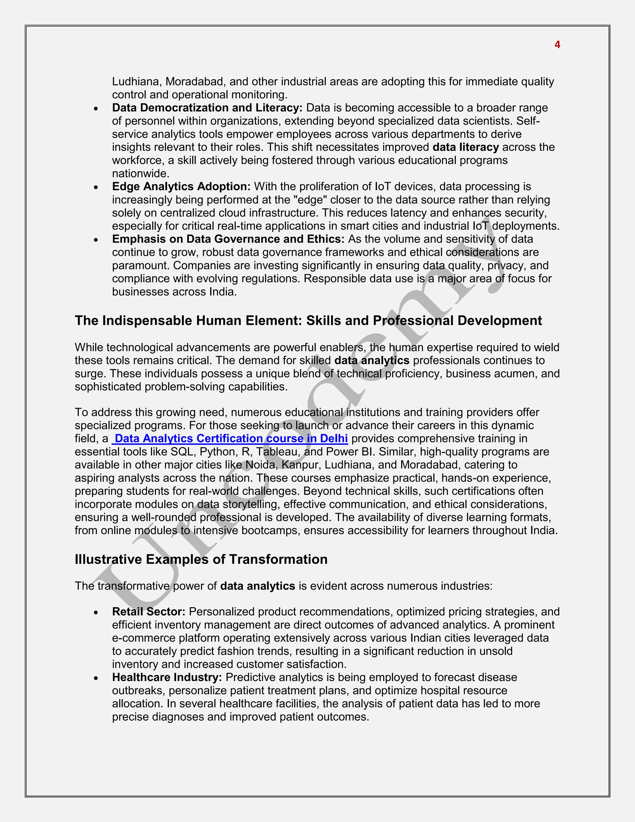 4
Ludhiana, Moradabad, and other industrial areas are adopting this for immediate quality
control and operational monitoring.
 Data Democratization and Literacy: Data is becoming accessible to a broader range
of personnel within organizations, extending beyond specialized data scientists. Self-
service analytics tools empower employees across various departments to derive
insights relevant to their roles. This shift necessitates improved data literacy across the
workforce, a skill actively being fostered through various educational programs
nationwide.
 Edge Analytics Adoption: With the proliferation of IoT devices, data processing is
increasingly being performed at the "edge" closer to the data source rather than relying
solely on centralized cloud infrastructure. This reduces latency and enhances security,
especially for critical real-time applications in smart cities and industrial IoT deployments.
 Emphasis on Data Governance and Ethics: As the volume and sensitivity of data
continue to grow, robust data governance frameworks and ethical considerations are
paramount. Companies are investing significantly in ensuring data quality, privacy, and
compliance with evolving regulations. Responsible data use is a major area of focus for
businesses across India.
The Indispensable Human Element: Skills and Professional Development
While technological advancements are powerful enablers, the human expertise required to wield
these tools remains critical. The demand for skilled data analytics professionals continues to
surge. These individuals possess a unique blend of technical proficiency, business acumen, and
sophisticated problem-solving capabilities.
To address this growing need, numerous educational institutions and training providers offer
specialized programs. For those seeking to launch or advance their careers in this dynamic
field, a Data Analytics Certification course in Delhi provides comprehensive training in
essential tools like SQL, Python, R, Tableau, and Power BI. Similar, high-quality programs are
available in other major cities like Noida, Kanpur, Ludhiana, and Moradabad, catering to
aspiring analysts across the nation. These courses emphasize practical, hands-on experience,
preparing students for real-world challenges. Beyond technical skills, such certifications often
incorporate modules on data storytelling, effective communication, and ethical considerations,
ensuring a well-rounded professional is developed. The availability of diverse learning formats,
from online modules to intensive bootcamps, ensures accessibility for learners throughout India.
Illustrative Examples of Transformation
The transformative power of data analytics is evident across numerous industries:
 Retail Sector: Personalized product recommendations, optimized pricing strategies, and
efficient inventory management are direct outcomes of advanced analytics. A prominent
e-commerce platform operating extensively across various Indian cities leveraged data
to accurately predict fashion trends, resulting in a significant reduction in unsold
inventory and increased customer satisfaction.
 Healthcare Industry: Predictive analytics is being employed to forecast disease
outbreaks, personalize patient treatment plans, and optimize hospital resource
allocation. In several healthcare facilities, the analysis of patient data has led to more
precise diagnoses and improved patient outcomes.
 
