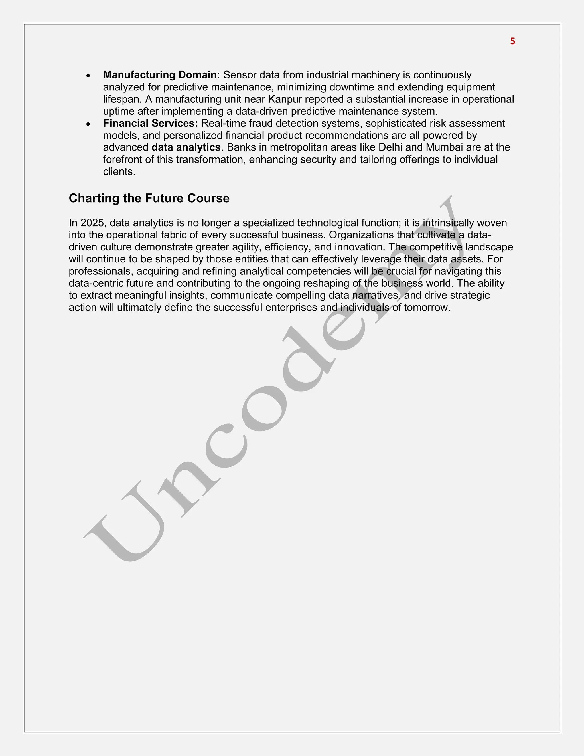 5
 Manufacturing Domain: Sensor data from industrial machinery is continuously
analyzed for predictive maintenance, minimizing downtime and extending equipment
lifespan. A manufacturing unit near Kanpur reported a substantial increase in operational
uptime after implementing a data-driven predictive maintenance system.
 Financial Services: Real-time fraud detection systems, sophisticated risk assessment
models, and personalized financial product recommendations are all powered by
advanced data analytics. Banks in metropolitan areas like Delhi and Mumbai are at the
forefront of this transformation, enhancing security and tailoring offerings to individual
clients.
Charting the Future Course
In 2025, data analytics is no longer a specialized technological function; it is intrinsically woven
into the operational fabric of every successful business. Organizations that cultivate a data-
driven culture demonstrate greater agility, efficiency, and innovation. The competitive landscape
will continue to be shaped by those entities that can effectively leverage their data assets. For
professionals, acquiring and refining analytical competencies will be crucial for navigating this
data-centric future and contributing to the ongoing reshaping of the business world. The ability
to extract meaningful insights, communicate compelling data narratives, and drive strategic
action will ultimately define the successful enterprises and individuals of tomorrow.
 