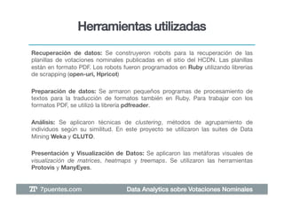 Herramientas utilizadas!
Recuperación de datos: Se construyeron robots para la recuperación de las
planillas de votaciones nominales publicadas en el sitio del HCDN. Las planillas
están en formato PDF. Los robots fueron programados en Ruby utilizando librerías
de scrapping (open-uri, Hpricot)!

Preparación de datos: Se armaron pequeños programas de procesamiento de
textos para la traducción de formatos también en Ruby. Para trabajar con los
formatos PDF, se utilizó la librería pdfreader. !

Análisis: Se aplicaron técnicas de clustering, métodos de agrupamiento de
individuos según su similitud. En este proyecto se utilizaron las suites de Data
Mining Weka y CLUTO.!

Presentación y Visualización de Datos: Se aplicaron las metáforas visuales de
visualización de matrices, heatmaps y treemaps. Se utilizaron las herramientas
Protovis y ManyEyes. !


   7puentes.com!                  Data Analytics sobre Votaciones Nominales!
 