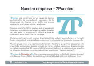 Nuestra empresa – 7Puentes!

7Puentes está conformada por un equipo de jóvenes
profesionales de computación egresados de la
Universidad de Buenos Aires (UBA) con amplia
experiencia en el campo laboral y académico. !

Fundada en el año 2007 el objetivo de la empresa está
focalizado en soluciones de sofware y análisis de datos
de alto valor e investigación cientíﬁca para el
tratamiento eﬁcaz de información compleja.!

Contamos con experiencias exitosas de constucción de software y consultoría en el mercado
local e internacional; en la actualidad poseemos proyectos activos y propuestas en desarrollo. !

Nuestro grupo posee una organización horizontal y ﬂexible lo que permite adaptarnos a la
magnitud y particularidad de cada proyecto de manera efectiva, valiéndonos de profesionales
en cada área especíﬁca. En nuestra historia hemos contado con la colaboración de expertos
de diferentes disciplinas como ciencias políticas, económicas y de la comunicación.!

7Puentes de Königsberg Gerli La empresa posee sus oﬁcinas en Banﬁeld, situadas al sur del
gran Buenos Aires, a 15 km. del obelisco porteño de la Ciudad Autónoma de Buenos Aires.!


   7puentes.com!                         Data Analytics sobre Votaciones Nominales!
 