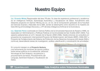 Nuestro Equipo!
Lic. Ernesto Mislej Responsable del área 7PLabs. Su área de experiencia profesional y académica
es en Inteligencia Artiﬁcial, Aprendizaje Automático y Visualización de Datos. Actualmente está
liderando proyectos en Opinion Mining. Es Lic. en Cs. de la Computación graduado de la Facultad
de Ciencias Exactas y Naturales de la UBA, donde se desempeña como docente en la maestría de
Data Mining & Knowledge Discovery y JTP del área Inteligencia Artiﬁcial en la licenciatura.!

Lic. Gabriela Perez Licenciada en Ciencia Política de la Universidad Nacional de Rosario (1999), se
especializó en Administración y Políticas Públicas en la Universidad de San Andrés (2001-2003). Fue
asesora parlamentaria en el H. Senado de la Nación (2002-2006). Desde entonces es consultora en
proyectos de cooperación internacional (Proyecto de Modernización del Estado (BIRF), 2006-2007 y
Proyecto de Fortalecimiento del Sistema de Protección de los Derechos Humanos (UE) desde 2008 y
continua), desarrollando tareas de investigación, análisis, planiﬁcación y coordinación de actividades. !


En conjunto trabajan en el Proyecto Ventura,
una herramienta de monitoreo de opinión pública
sobre temas políticos en la websocial; utilizando
tecnología de Text Analytics, recuperación y
procesamiento de textos, Procesamiento del
Lenguaje, Sentiment Analysis y Visualización de
Datos.



    7puentes.com!                           Data Analytics sobre Votaciones Nominales!
 